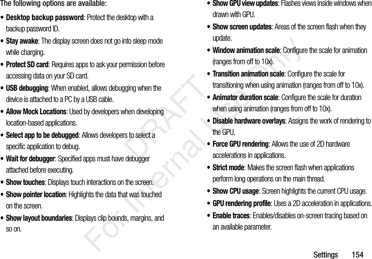 Settings 154The following options are available:• Desktop backup password: Protect the desktop with a backup password ID.• Stay awake: The display screen does not go into sleep mode while charging.• Protect SD card: Requires apps to ask your permission before accessing data on your SD card.• USB debugging: When enabled, allows debugging when the device is attached to a PC by a USB cable.• Allow Mock Locations: Used by developers when developing location-based applications.• Select app to be debugged: Allows developers to select a specific application to debug.• Wait for debugger: Specified apps must have debugger attached before executing.• Show touches: Displays touch interactions on the screen.• Show pointer location: Highlights the data that was touched on the screen.• Show layout boundaries: Displays clip bounds, margins, and so on.• Show GPU view updates: Flashes views inside windows when drawn with GPU.• Show screen updates: Areas of the screen flash when they update.• Window animation scale: Configure the scale for animation (ranges from off to 10x).• Transition animation scale: Configure the scale for transitioning when using animation (ranges from off to 10x).• Animator duration scale: Configure the scale for duration when using animation (ranges from off to 10x).• Disable hardware overlays: Assigns the work of rendering to the GPU.• Force GPU rendering: Allows the use of 2D hardware accelerations in applications.• Strict mode: Makes the screen flash when applications perform long operations on the main thread.• Show CPU usage: Screen highlights the current CPU usage.• GPU rendering profile: Uses a 2D acceleration in applications.• Enable traces: Enables/disables on-screen tracing based on an available parameter. DRAFT For Internal Use Only