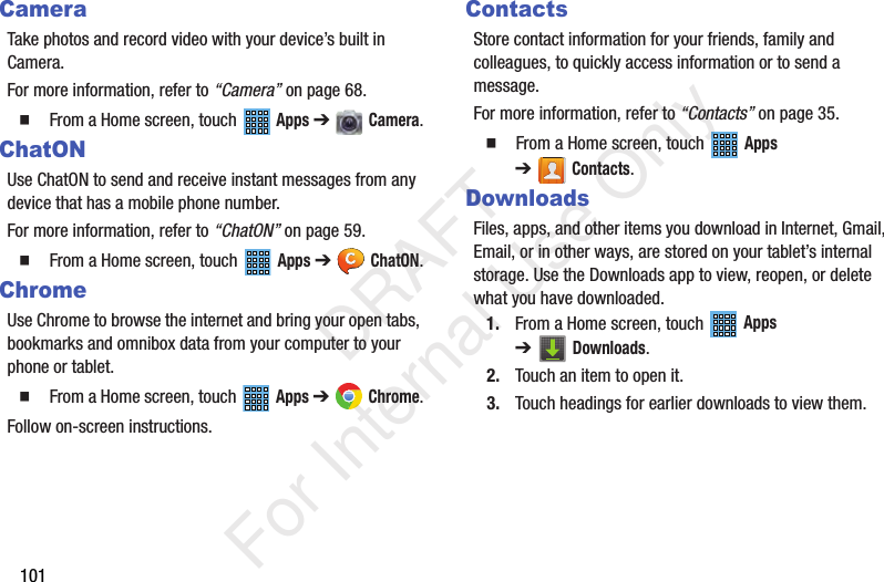 101CameraTake photos and record video with your device’s built in Camera.For more information, refer to “Camera” on page 68. From a Home screen, touch Apps ➔ Camera.ChatONUse ChatON to send and receive instant messages from any device that has a mobile phone number.For more information, refer to “ChatON” on page 59. From a Home screen, touch Apps ➔ ChatON.ChromeUse Chrome to browse the internet and bring your open tabs, bookmarks and omnibox data from your computer to your phone or tablet. From a Home screen, touch Apps ➔ Chrome.Follow on-screen instructions.ContactsStore contact information for your friends, family and colleagues, to quickly access information or to send a message.For more information, refer to “Contacts” on page 35. From a Home screen, touch Apps ➔Contacts.DownloadsFiles, apps, and other items you download in Internet, Gmail, Email, or in other ways, are stored on your tablet’s internal storage. Use the Downloads app to view, reopen, or delete what you have downloaded.1. From a Home screen, touch Apps ➔Downloads.2. Touch an item to open it.3. Touch headings for earlier downloads to view them. DRAFT For Internal Use Only