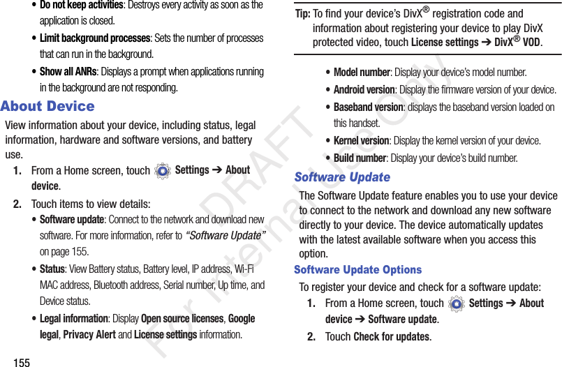155• Do not keep activities: Destroys every activity as soon as the application is closed.• Limit background processes: Sets the number of processes that can run in the background.•Show all ANRs: Displays a prompt when applications running in the background are not responding.About DeviceView information about your device, including status, legal information, hardware and software versions, and battery use.1. From a Home screen, touch Settings ➔ About device.2. Touch items to view details:• Software update: Connect to the network and download new software. For more information, refer to “Software Update” on page 155.• Status: View Battery status, Battery level, IP address, Wi-Fi MAC address, Bluetooth address, Serial number, Up time, and Device status.• Legal information: Display Open source licenses, Google legal, Privacy Alert and License settings information.Tip: To find your device’s DivX® registration code and information about registering your device to play DivX protected video, touch License settings ➔ DivX® VOD.• Model number: Display your device’s model number.• Android version: Display the firmware version of your device.• Baseband version: displays the baseband version loaded on this handset.•Kernel version: Display the kernel version of your device.• Build number: Display your device’s build number.Software UpdateThe Software Update feature enables you to use your device to connect to the network and download any new software directly to your device. The device automatically updates with the latest available software when you access this option.Software Update OptionsTo register your device and check for a software update:1. From a Home screen, touch Settings ➔ About device ➔ Software update.2. Touch Check for updates. DRAFT For Internal Use Only