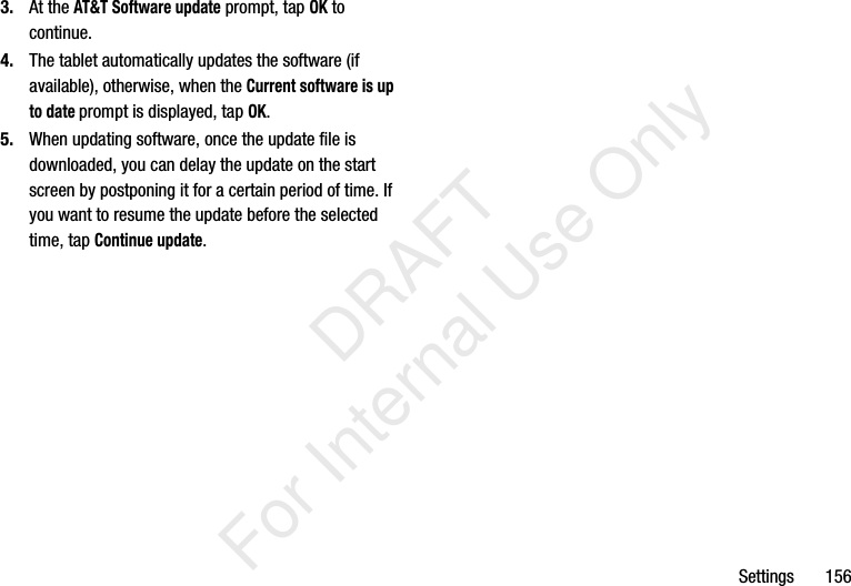 Settings 1563. At the AT&T Software update prompt, tap OK to continue.4. The tablet automatically updates the software (if available), otherwise, when the Current software is up to date prompt is displayed, tap OK.5. When updating software, once the update file is downloaded, you can delay the update on the start screen by postponing it for a certain period of time. If you want to resume the update before the selected time, tap Continue update. DRAFT For Internal Use Only