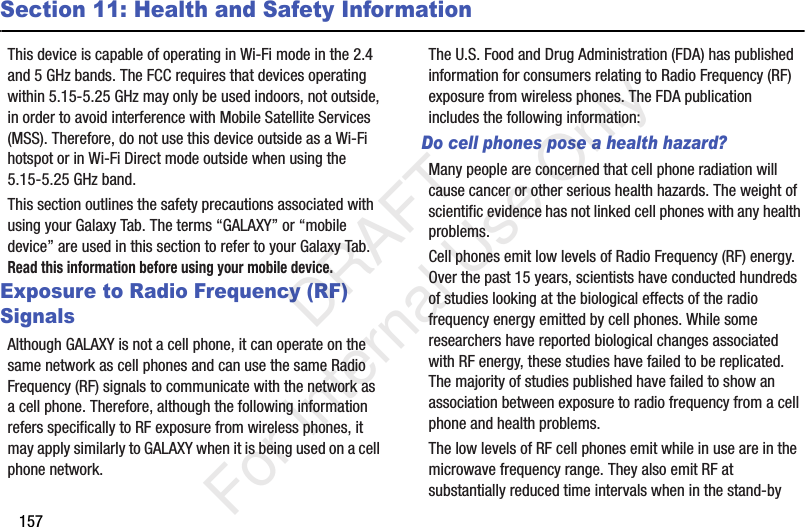 157Section 11: Health and Safety InformationThis device is capable of operating in Wi-Fi mode in the 2.4 and 5 GHz bands. The FCC requires that devices operating within 5.15-5.25 GHz may only be used indoors, not outside, in order to avoid interference with Mobile Satellite Services (MSS). Therefore, do not use this device outside as a Wi-Fi hotspot or in Wi-Fi Direct mode outside when using the 5.15-5.25 GHz band.This section outlines the safety precautions associated with using your Galaxy Tab. The terms “GALAXY” or “mobile device” are used in this section to refer to your Galaxy Tab. Read this information before using your mobile device.Exposure to Radio Frequency (RF) SignalsAlthough GALAXY is not a cell phone, it can operate on the same network as cell phones and can use the same Radio Frequency (RF) signals to communicate with the network as a cell phone. Therefore, although the following information refers specifically to RF exposure from wireless phones, it may apply similarly to GALAXY when it is being used on a cell phone network.The U.S. Food and Drug Administration (FDA) has published information for consumers relating to Radio Frequency (RF) exposure from wireless phones. The FDA publication includes the following information:Do cell phones pose a health hazard?Many people are concerned that cell phone radiation will cause cancer or other serious health hazards. The weight of scientific evidence has not linked cell phones with any health problems.Cell phones emit low levels of Radio Frequency (RF) energy. Over the past 15 years, scientists have conducted hundreds of studies looking at the biological effects of the radio frequency energy emitted by cell phones. While some researchers have reported biological changes associated with RF energy, these studies have failed to be replicated. The majority of studies published have failed to show an association between exposure to radio frequency from a cell phone and health problems.The low levels of RF cell phones emit while in use are in the microwave frequency range. They also emit RF at substantially reduced time intervals when in the stand-by DRAFT For Internal Use Only
