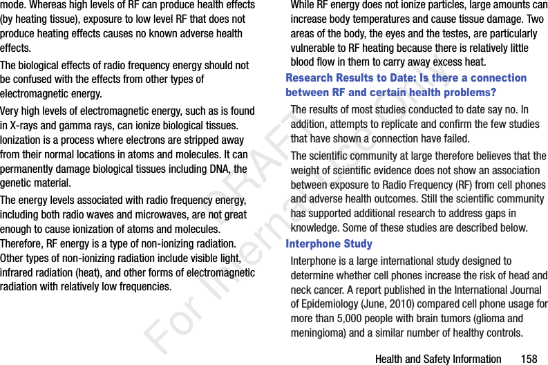 Health and Safety Information 158mode. Whereas high levels of RF can produce health effects (by heating tissue), exposure to low level RF that does not produce heating effects causes no known adverse health effects.The biological effects of radio frequency energy should not be confused with the effects from other types of electromagnetic energy.Very high levels of electromagnetic energy, such as is found in X-rays and gamma rays, can ionize biological tissues. Ionization is a process where electrons are stripped away from their normal locations in atoms and molecules. It can permanently damage biological tissues including DNA, the genetic material.The energy levels associated with radio frequency energy, including both radio waves and microwaves, are not great enough to cause ionization of atoms and molecules. Therefore, RF energy is a type of non-ionizing radiation. Other types of non-ionizing radiation include visible light, infrared radiation (heat), and other forms of electromagnetic radiation with relatively low frequencies.While RF energy does not ionize particles, large amounts can increase body temperatures and cause tissue damage. Two areas of the body, the eyes and the testes, are particularly vulnerable to RF heating because there is relatively little blood flow in them to carry away excess heat.Research Results to Date: Is there a connection between RF and certain health problems?The results of most studies conducted to date say no. In addition, attempts to replicate and confirm the few studies that have shown a connection have failed.The scientific community at large therefore believes that the weight of scientific evidence does not show an association between exposure to Radio Frequency (RF) from cell phones and adverse health outcomes. Still the scientific community has supported additional research to address gaps in knowledge. Some of these studies are described below.Interphone StudyInterphone is a large international study designed to determine whether cell phones increase the risk of head and neck cancer. A report published in the International Journal of Epidemiology (June, 2010) compared cell phone usage for more than 5,000 people with brain tumors (glioma and meningioma) and a similar number of healthy controls. DRAFT For Internal Use Only