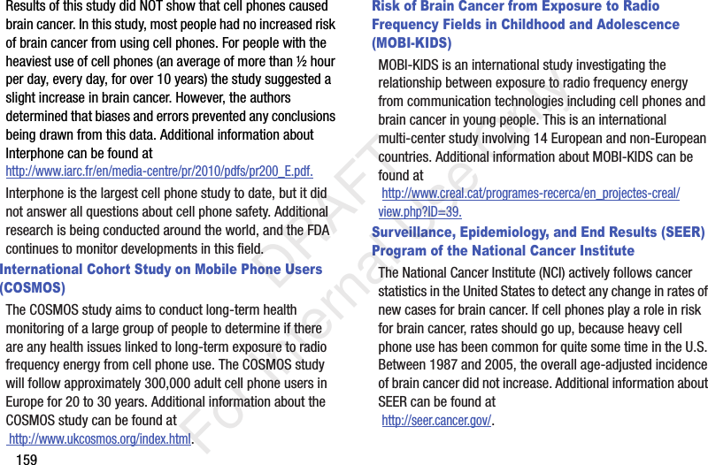 159Results of this study did NOT show that cell phones caused brain cancer. In this study, most people had no increased risk of brain cancer from using cell phones. For people with the heaviest use of cell phones (an average of more than ½ hour per day, every day, for over 10 years) the study suggested a slight increase in brain cancer. However, the authors determined that biases and errors prevented any conclusions being drawn from this data. Additional information about Interphone can be found at http://www.iarc.fr/en/media-centre/pr/2010/pdfs/pr200_E.pdf.Interphone is the largest cell phone study to date, but it did not answer all questions about cell phone safety. Additional research is being conducted around the world, and the FDA continues to monitor developments in this field.International Cohort Study on Mobile Phone Users (COSMOS)The COSMOS study aims to conduct long-term health monitoring of a large group of people to determine if there are any health issues linked to long-term exposure to radio frequency energy from cell phone use. The COSMOS study will follow approximately 300,000 adult cell phone users in Europe for 20 to 30 years. Additional information about the COSMOS study can be found at http://www.ukcosmos.org/index.html.Risk of Brain Cancer from Exposure to Radio Frequency Fields in Childhood and Adolescence (MOBI-KIDS)MOBI-KIDS is an international study investigating the relationship between exposure to radio frequency energy from communication technologies including cell phones and brain cancer in young people. This is an international multi-center study involving 14 European and non-European countries. Additional information about MOBI-KIDS can be found at http://www.creal.cat/programes-recerca/en_projectes-creal/view.php?ID=39.Surveillance, Epidemiology, and End Results (SEER) Program of the National Cancer InstituteThe National Cancer Institute (NCI) actively follows cancer statistics in the United States to detect any change in rates of new cases for brain cancer. If cell phones play a role in risk for brain cancer, rates should go up, because heavy cell phone use has been common for quite some time in the U.S. Between 1987 and 2005, the overall age-adjusted incidence of brain cancer did not increase. Additional information about SEER can be found at http://seer.cancer.gov/. DRAFT For Internal Use Only