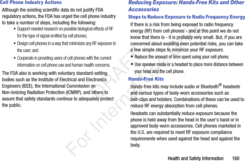 Health and Safety Information 160Cell Phone Industry ActionsAlthough the existing scientific data do not justify FDA regulatory actions, the FDA has urged the cell phone industry to take a number of steps, including the following:•Support-needed research on possible biological effects of RF for the type of signal emitted by cell phones;•Design cell phones in a way that minimizes any RF exposure to the user; and•Cooperate in providing users of cell phones with the current information on cell phone use and human health concerns.The FDA also is working with voluntary standard-setting bodies such as the Institute of Electrical and Electronics Engineers (IEEE), the International Commission on Non-Ionizing Radiation Protection (ICNIRP), and others to assure that safety standards continue to adequately protect the public.Reducing Exposure: Hands-Free Kits and Other AccessoriesSteps to Reduce Exposure to Radio Frequency EnergyIf there is a risk from being exposed to radio frequency energy (RF) from cell phones - and at this point we do not know that there is - it is probably very small. But, if you are concerned about avoiding even potential risks, you can take a few simple steps to minimize your RF exposure.• Reduce the amount of time spent using your cell phone;• Use speaker mode or a headset to place more distance between your head and the cell phone.Hands-Free KitsHands-free kits may include audio or Bluetooth® headsets and various types of body-worn accessories such as belt-clips and holsters. Combinations of these can be used to reduce RF energy absorption from cell phones.Headsets can substantially reduce exposure because the phone is held away from the head in the user's hand or in approved body-worn accessories. Cell phones marketed in the U.S. are required to meet RF exposure compliance requirements when used against the head and against the body. DRAFT For Internal Use Only