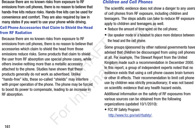 161Because there are no known risks from exposure to RF emissions from cell phones, there is no reason to believe that hands-free kits reduce risks. Hands-free kits can be used for convenience and comfort. They are also required by law in many states if you want to use your phone while driving.Cell Phone Accessories that Claim to Shield the Head from RF RadiationBecause there are no known risks from exposure to RF emissions from cell phones, there is no reason to believe that accessories which claim to shield the head from those emissions reduce risks. Some products that claim to shield the user from RF absorption use special phone cases, while others involve nothing more than a metallic accessory attached to the phone. Studies have shown that these products generally do not work as advertised. Unlike “hands-free” kits, these so-called “shields” may interfere with proper operation of the phone. The phone may be forced to boost its power to compensate, leading to an increase in RF absorption.Children and Cell PhonesThe scientific evidence does not show a danger to any users of cell phones from RF exposure, including children and teenagers. The steps adults can take to reduce RF exposure apply to children and teenagers as well.• Reduce the amount of time spent on the cell phone;• Use speaker mode or a headset to place more distance between the head and the cell phone.Some groups sponsored by other national governments have advised that children be discouraged from using cell phones at all. For example, The Stewart Report from the United Kingdom made such a recommendation in December 2000. In this report, a group of independent experts noted that no evidence exists that using a cell phone causes brain tumors or other ill effects. Their recommendation to limit cell phone use by children was strictly precautionary; it was not based on scientific evidence that any health hazard exists.Additional information on the safety of RF exposures from various sources can be obtained from the following organizations (updated 10/1/2010):• FCC RF Safety Program: http://www.fcc.gov/oet/rfsafety/. DRAFT For Internal Use Only