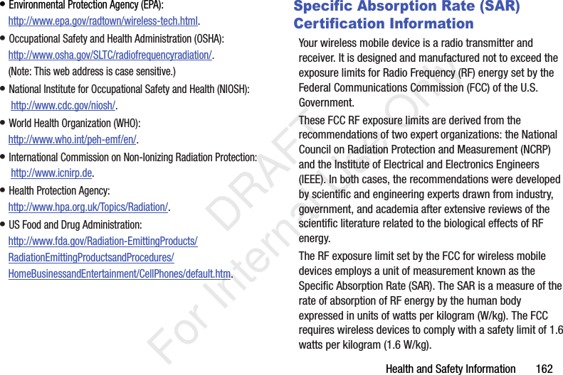 Health and Safety Information 162• Environmental Protection Agency (EPA):http://www.epa.gov/radtown/wireless-tech.html.• Occupational Safety and Health Administration (OSHA): http://www.osha.gov/SLTC/radiofrequencyradiation/. (Note: This web address is case sensitive.)• National Institute for Occupational Safety and Health (NIOSH): http://www.cdc.gov/niosh/.• World Health Organization (WHO): http://www.who.int/peh-emf/en/.• International Commission on Non-Ionizing Radiation Protection: http://www.icnirp.de.• Health Protection Agency: http://www.hpa.org.uk/Topics/Radiation/.• US Food and Drug Administration: http://www.fda.gov/Radiation-EmittingProducts/RadiationEmittingProductsandProcedures/HomeBusinessandEntertainment/CellPhones/default.htm.Specific Absorption Rate (SAR) Certification InformationYour wireless mobile device is a radio transmitter and receiver. It is designed and manufactured not to exceed the exposure limits for Radio Frequency (RF) energy set by the Federal Communications Commission (FCC) of the U.S. Government.These FCC RF exposure limits are derived from the recommendations of two expert organizations: the National Council on Radiation Protection and Measurement (NCRP) and the Institute of Electrical and Electronics Engineers (IEEE). In both cases, the recommendations were developed by scientific and engineering experts drawn from industry, government, and academia after extensive reviews of the scientific literature related to the biological effects of RF energy.The RF exposure limit set by the FCC for wireless mobile devices employs a unit of measurement known as the Specific Absorption Rate (SAR). The SAR is a measure of the rate of absorption of RF energy by the human body expressed in units of watts per kilogram (W/kg). The FCC requires wireless devices to comply with a safety limit of 1.6 watts per kilogram (1.6 W/kg). DRAFT For Internal Use Only