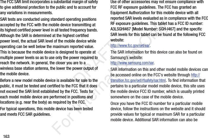 163The FCC SAR limit incorporates a substantial margin of safety to give additional protection to the public and to account for any variations in measurements.SAR tests are conducted using standard operating positions accepted by the FCC with the mobile device transmitting at its highest certified power level in all tested frequency bands. Although the SAR is determined at the highest certified power level, the actual SAR level of the mobile device while operating can be well below the maximum reported value. This is because the mobile device is designed to operate at multiple power levels so as to use only the power required to reach the network. In general, the closer you are to a wireless base station antenna, the lower the power output of the mobile device.Before a new model mobile device is available for sale to the public, it must be tested and certified to the FCC that it does not exceed the SAR limit established by the FCC. Tests for each model mobile device are performed in positions and locations (e.g. near the body) as required by the FCC.For typical operations, this mobile device has been tested and meets FCC SAR guidelines.Use of other accessories may not ensure compliance with FCC RF exposure guidelines. The FCC has granted an Equipment Authorization for this mobile device with all reported SAR levels evaluated as in compliance with the FCC RF exposure guidelines. This tablet has a FCC ID number: A3LSGHI467 [Model Number: SGH-I467] and the specific SAR levels for this tablet can be found at the following FCC website:http://www.fcc.gov/oet/ea/.The SAR information for this device can also be found on Samsung&rsquo;s website: http://www.samsung.com/sar. SAR information on this and other model mobile devices can be accessed online on the FCC's website through http://transition.fcc.gov/oet/rfsafety/sar.html. To find information that pertains to a particular model mobile device, this site uses the mobile device FCC ID number, which is usually printed somewhere on the case of the mobile device. Once you have the FCC ID number for a particular mobile device, follow the instructions on the website and it should provide values for typical or maximum SAR for a particular mobile device. Additional SAR information can also be            DRAFT For Internal Use Only
