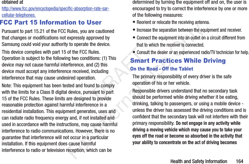 Health and Safety Information 164obtained at http://www.fcc.gov/encyclopedia/specific-absorption-rate-sar-cellular-telephones.FCC Part 15 Information to UserPursuant to part 15.21 of the FCC Rules, you are cautioned that changes or modifications not expressly approved by Samsung could void your authority to operate the device.This device complies with part 15 of the FCC Rules. Operation is subject to the following two conditions: (1) This device may not cause harmful interference, and (2) this device must accept any interference received, including interference that may cause undesired operation.Note: This equipment has been tested and found to comply with the limits for a Class B digital device, pursuant to part 15 of the FCC Rules. These limits are designed to provide reasonable protection against harmful interference in a residential installation. This equipment generates, uses and can radiate radio frequency energy and, if not installed and used in accordance with the instructions, may cause harmful interference to radio communications. However, there is no guarantee that interference will not occur in a particular installation. If this equipment does cause harmful interference to radio or television reception, which can be determined by turning the equipment off and on, the user is encouraged to try to correct the interference by one or more of the following measures:• Reorient or relocate the receiving antenna.• Increase the separation between the equipment and receiver.• Connect the equipment into an outlet on a circuit different from that to which the receiver is connected.• Consult the dealer or an experienced radio/TV technician for help.Smart Practices While DrivingOn the Road - Off the TabletThe primary responsibility of every driver is the safe operation of his or her vehicle.Responsible drivers understand that no secondary task should be performed while driving whether it be eating, drinking, talking to passengers, or using a mobile device - unless the driver has assessed the driving conditions and is confident that the secondary task will not interfere with their primary responsibility. Do not engage in any activity while driving a moving vehicle which may cause you to take your eyes off the road or become so absorbed in the activity that your ability to concentrate on the act of driving becomes DRAFT For Internal Use Only