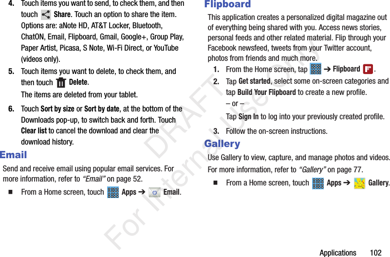 Applications 1024. Touch items you want to send, to check them, and then touch Share. Touch an option to share the item. Options are: aNote HD, AT&T Locker, Bluetooth, ChatON, Email, Flipboard, Gmail, Google+, Group Play, Paper Artist, Picasa, S Note, Wi-Fi Direct, or YouTube (videos only).5. Touch items you want to delete, to check them, and then touch Delete.The items are deleted from your tablet.6. Touch Sort by size or Sort by date, at the bottom of the Downloads pop-up, to switch back and forth. Touch Clear list to cancel the download and clear the download history.EmailSend and receive email using popular email services. For more information, refer to “Email” on page 52. From a Home screen, touch Apps ➔ Email.FlipboardThis application creates a personalized digital magazine out of everything being shared with you. Access news stories, personal feeds and other related material. Flip through your Facebook newsfeed, tweets from your Twitter account, photos from friends and much more. 1. From the Home screen, tap ➔ Flipboard .2. Tap Get started, select some on-screen categories and tap Build Your Flipboard to create a new profile.– or –Tap Sign In to log into your previously created profile.3. Follow the on-screen instructions.GalleryUse Gallery to view, capture, and manage photos and videos.For more information, refer to “Gallery” on page 77. From a Home screen, touch Apps ➔ Gallery. DRAFT For Internal Use Only