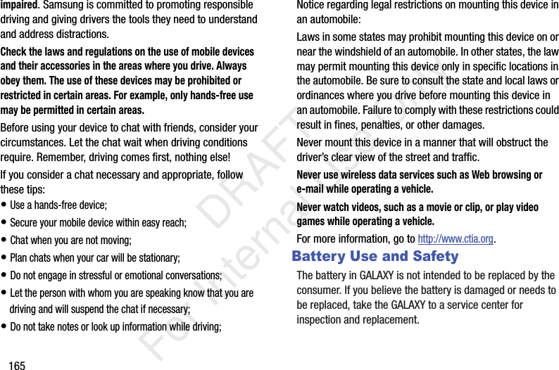 165impaired. Samsung is committed to promoting responsible driving and giving drivers the tools they need to understand and address distractions.Check the laws and regulations on the use of mobile devices and their accessories in the areas where you drive. Always obey them. The use of these devices may be prohibited or restricted in certain areas. For example, only hands-free use may be permitted in certain areas.Before using your device to chat with friends, consider your circumstances. Let the chat wait when driving conditions require. Remember, driving comes first, nothing else!If you consider a chat necessary and appropriate, follow these tips:• Use a hands-free device;• Secure your mobile device within easy reach;• Chat when you are not moving;• Plan chats when your car will be stationary;• Do not engage in stressful or emotional conversations;• Let the person with whom you are speaking know that you are driving and will suspend the chat if necessary;• Do not take notes or look up information while driving;Notice regarding legal restrictions on mounting this device in an automobile:Laws in some states may prohibit mounting this device on or near the windshield of an automobile. In other states, the law may permit mounting this device only in specific locations in the automobile. Be sure to consult the state and local laws or ordinances where you drive before mounting this device in an automobile. Failure to comply with these restrictions could result in fines, penalties, or other damages.Never mount this device in a manner that will obstruct the driver’s clear view of the street and traffic.Never use wireless data services such as Web browsing or e-mail while operating a vehicle.Never watch videos, such as a movie or clip, or play video games while operating a vehicle.For more information, go to http://www.ctia.org.Battery Use and SafetyThe battery in GALAXY is not intended to be replaced by the consumer. If you believe the battery is damaged or needs to be replaced, take the GALAXY to a service center for inspection and replacement. DRAFT For Internal Use Only