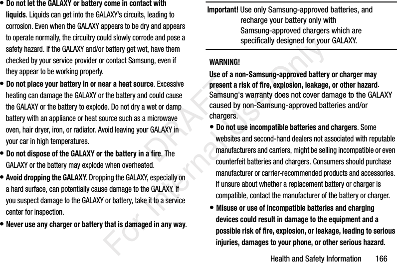 Health and Safety Information 166• Do not let the GALAXY or battery come in contact with liquids. Liquids can get into the GALAXY’s circuits, leading to corrosion. Even when the GALAXY appears to be dry and appears to operate normally, the circuitry could slowly corrode and pose a safety hazard. If the GALAXY and/or battery get wet, have them checked by your service provider or contact Samsung, even if they appear to be working properly.• Do not place your battery in or near a heat source. Excessive heating can damage the GALAXY or the battery and could cause the GALAXY or the battery to explode. Do not dry a wet or damp battery with an appliance or heat source such as a microwave oven, hair dryer, iron, or radiator. Avoid leaving your GALAXY in your car in high temperatures.• Do not dispose of the GALAXY or the battery in a fire. The GALAXY or the battery may explode when overheated.• Avoid dropping the GALAXY. Dropping the GALAXY, especially on a hard surface, can potentially cause damage to the GALAXY. If you suspect damage to the GALAXY or battery, take it to a service center for inspection.• Never use any charger or battery that is damaged in any way.Important! Use only Samsung-approved batteries, and recharge your battery only with Samsung-approved chargers which are specifically designed for your GALAXY.WARNING!Use of a non-Samsung-approved battery or charger may present a risk of fire, explosion, leakage, or other hazard. Samsung's warranty does not cover damage to the GALAXY caused by non-Samsung-approved batteries and/or chargers.• Do not use incompatible batteries and chargers. Some websites and second-hand dealers not associated with reputable manufacturers and carriers, might be selling incompatible or even counterfeit batteries and chargers. Consumers should purchase manufacturer or carrier-recommended products and accessories. If unsure about whether a replacement battery or charger is compatible, contact the manufacturer of the battery or charger.• Misuse or use of incompatible batteries and charging devices could result in damage to the equipment and a possible risk of fire, explosion, or leakage, leading to serious injuries, damages to your phone, or other serious hazard. DRAFT For Internal Use Only