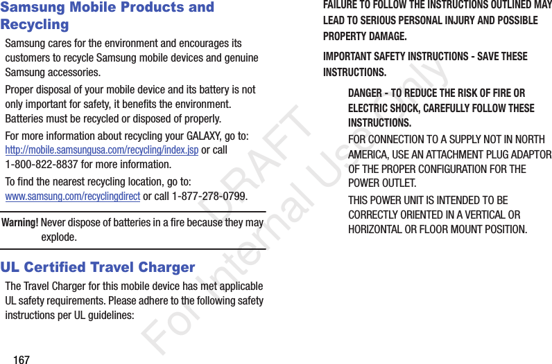 167Samsung Mobile Products and RecyclingSamsung cares for the environment and encourages its customers to recycle Samsung mobile devices and genuine Samsung accessories.Proper disposal of your mobile device and its battery is not only important for safety, it benefits the environment. Batteries must be recycled or disposed of properly.For more information about recycling your GALAXY, go to: http://mobile.samsungusa.com/recycling/index.jsp or call1-800-822-8837 for more information.To find the nearest recycling location, go to:www.samsung.com/recyclingdirect or call 1-877-278-0799.Warning! Never dispose of batteries in a fire because they may explode.UL Certified Travel ChargerThe Travel Charger for this mobile device has met applicable UL safety requirements. Please adhere to the following safety instructions per UL guidelines:FAILURE TO FOLLOW THE INSTRUCTIONS OUTLINED MAY LEAD TO SERIOUS PERSONAL INJURY AND POSSIBLE PROPERTY DAMAGE.IMPORTANT SAFETY INSTRUCTIONS - SAVE THESE INSTRUCTIONS.DANGER - TO REDUCE THE RISK OF FIRE OR ELECTRIC SHOCK, CAREFULLY FOLLOW THESE INSTRUCTIONS.FOR CONNECTION TO A SUPPLY NOT IN NORTH AMERICA, USE AN ATTACHMENT PLUG ADAPTOR OF THE PROPER CONFIGURATION FOR THE POWER OUTLET.THIS POWER UNIT IS INTENDED TO BE CORRECTLY ORIENTED IN A VERTICAL OR HORIZONTAL OR FLOOR MOUNT POSITION. DRAFT For Internal Use Only