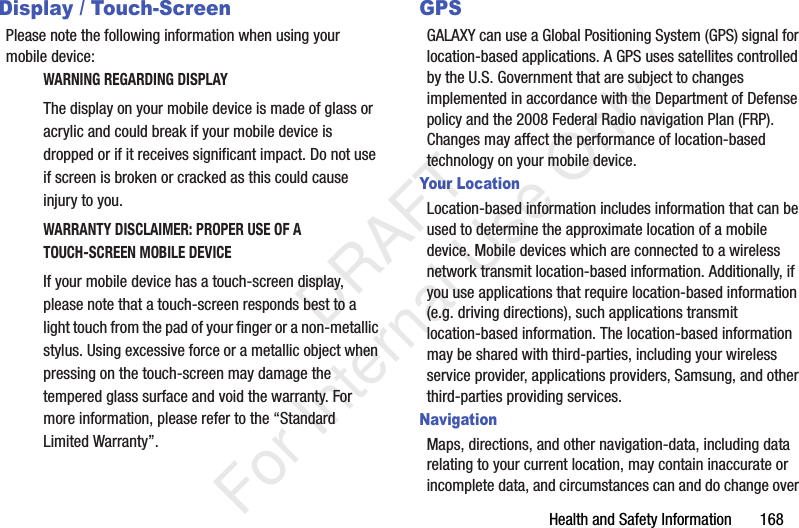 Health and Safety Information 168Display / Touch-ScreenPlease note the following information when using your mobile device:WARNING REGARDING DISPLAYThe display on your mobile device is made of glass or acrylic and could break if your mobile device is dropped or if it receives significant impact. Do not use if screen is broken or cracked as this could cause injury to you.WARRANTY DISCLAIMER: PROPER USE OF A TOUCH-SCREEN MOBILE DEVICEIf your mobile device has a touch-screen display, please note that a touch-screen responds best to a light touch from the pad of your finger or a non-metallic stylus. Using excessive force or a metallic object when pressing on the touch-screen may damage the tempered glass surface and void the warranty. For more information, please refer to the “Standard Limited Warranty”.GPSGALAXY can use a Global Positioning System (GPS) signal for location-based applications. A GPS uses satellites controlled by the U.S. Government that are subject to changes implemented in accordance with the Department of Defense policy and the 2008 Federal Radio navigation Plan (FRP). Changes may affect the performance of location-based technology on your mobile device.Your LocationLocation-based information includes information that can be used to determine the approximate location of a mobile device. Mobile devices which are connected to a wireless network transmit location-based information. Additionally, if you use applications that require location-based information (e.g. driving directions), such applications transmit location-based information. The location-based information may be shared with third-parties, including your wireless service provider, applications providers, Samsung, and other third-parties providing services.NavigationMaps, directions, and other navigation-data, including data relating to your current location, may contain inaccurate or incomplete data, and circumstances can and do change over DRAFT For Internal Use Only
