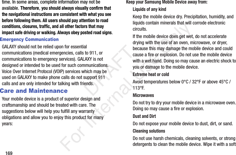 169time. In some areas, complete information may not be available. Therefore, you should always visually confirm that the navigational instructions are consistent with what you see before following them. All users should pay attention to road conditions, closures, traffic, and all other factors that may impact safe driving or walking. Always obey posted road signs.Emergency CommunicationGALAXY should not be relied upon for essential communications (medical emergencies, calls to 911, or communications to emergency services). GALAXY is not designed or intended to be used for such communications. Voice Over Internet Protocol (VOIP) services which may be used on GALAXY to make phone calls do not support 911 calls and are only intended for talking with friends.Care and MaintenanceYour mobile device is a product of superior design and craftsmanship and should be treated with care. The suggestions below will help you fulfill any warranty obligations and allow you to enjoy this product for many years:Keep your Samsung Mobile Device away from:Liquids of any kindKeep the mobile device dry. Precipitation, humidity, and liquids contain minerals that will corrode electronic circuits. If the mobile device does get wet, do not accelerate drying with the use of an oven, microwave, or dryer, because this may damage the mobile device and could cause a fire or explosion. Do not use the mobile device with a wet hand. Doing so may cause an electric shock to you or damage to the mobile device.Extreme heat or coldAvoid temperatures below 0°C / 32°F or above 45°C / 113°F.MicrowavesDo not try to dry your mobile device in a microwave oven. Doing so may cause a fire or explosion.Dust and DirtDo not expose your mobile device to dust, dirt, or sand.Cleaning solutionsDo not use harsh chemicals, cleaning solvents, or strong detergents to clean the mobile device. Wipe it with a soft DRAFT For Internal Use Only