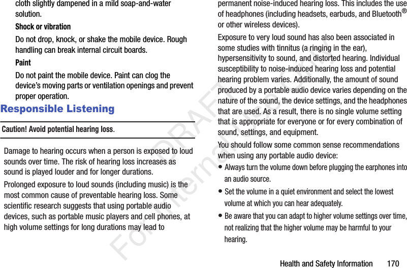 Health and Safety Information 170cloth slightly dampened in a mild soap-and-water solution.Shock or vibrationDo not drop, knock, or shake the mobile device. Rough handling can break internal circuit boards.PaintDo not paint the mobile device. Paint can clog the device’s moving parts or ventilation openings and prevent proper operation.Responsible ListeningCaution! Avoid potential hearing loss.Damage to hearing occurs when a person is exposed to loud sounds over time. The risk of hearing loss increases as sound is played louder and for longer durations. Prolonged exposure to loud sounds (including music) is the most common cause of preventable hearing loss. Some scientific research suggests that using portable audio devices, such as portable music players and cell phones, at high volume settings for long durations may lead to permanent noise-induced hearing loss. This includes the use of headphones (including headsets, earbuds, and Bluetooth® or other wireless devices). Exposure to very loud sound has also been associated in some studies with tinnitus (a ringing in the ear), hypersensitivity to sound, and distorted hearing. Individual susceptibility to noise-induced hearing loss and potential hearing problem varies. Additionally, the amount of sound produced by a portable audio device varies depending on the nature of the sound, the device settings, and the headphones that are used. As a result, there is no single volume setting that is appropriate for everyone or for every combination of sound, settings, and equipment.You should follow some common sense recommendations when using any portable audio device:• Always turn the volume down before plugging the earphones into an audio source.• Set the volume in a quiet environment and select the lowest volume at which you can hear adequately.• Be aware that you can adapt to higher volume settings over time, not realizing that the higher volume may be harmful to your hearing. DRAFT For Internal Use Only