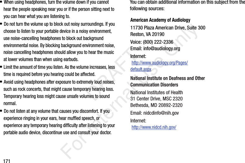 171• When using headphones, turn the volume down if you cannot hear the people speaking near you or if the person sitting next to you can hear what you are listening to. • Do not turn the volume up to block out noisy surroundings. If you choose to listen to your portable device in a noisy environment, use noise-cancelling headphones to block out background environmental noise. By blocking background environment noise, noise cancelling headphones should allow you to hear the music at lower volumes than when using earbuds.• Limit the amount of time you listen. As the volume increases, less time is required before you hearing could be affected.• Avoid using headphones after exposure to extremely loud noises, such as rock concerts, that might cause temporary hearing loss. Temporary hearing loss might cause unsafe volumes to sound normal.• Do not listen at any volume that causes you discomfort. If you experience ringing in your ears, hear muffled speech, or experience any temporary hearing difficulty after listening to your portable audio device, discontinue use and consult your doctor.You can obtain additional information on this subject from the following sources:American Academy of Audiology11730 Plaza American Drive, Suite 300Reston, VA 20190Voice: (800) 222-2336Email: info@audiology.orgInternet: http://www.audiology.org/Pages/default.aspxNational Institute on Deafness and Other Communication DisordersNational Institutes of Health31 Center Drive, MSC 2320Bethesda, MD 20892-2320Email: nidcdinfo@nih.govInternet: http://www.nidcd.nih.gov/ DRAFT For Internal Use Only