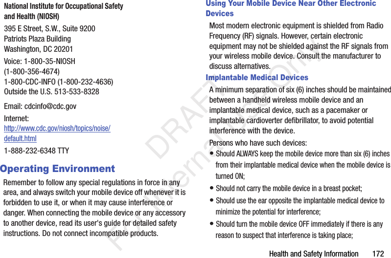 Health and Safety Information 172Operating EnvironmentRemember to follow any special regulations in force in any area, and always switch your mobile device off whenever it is forbidden to use it, or when it may cause interference or danger. When connecting the mobile device or any accessory to another device, read its user's guide for detailed safety instructions. Do not connect incompatible products.Using Your Mobile Device Near Other Electronic DevicesMost modern electronic equipment is shielded from Radio Frequency (RF) signals. However, certain electronic equipment may not be shielded against the RF signals from your wireless mobile device. Consult the manufacturer to discuss alternatives.Implantable Medical DevicesA minimum separation of six (6) inches should be maintained between a handheld wireless mobile device and an implantable medical device, such as a pacemaker or implantable cardioverter defibrillator, to avoid potential interference with the device.Persons who have such devices:• Should ALWAYS keep the mobile device more than six (6) inches from their implantable medical device when the mobile device is turned ON;• Should not carry the mobile device in a breast pocket;• Should use the ear opposite the implantable medical device to minimize the potential for interference;• Should turn the mobile device OFF immediately if there is any reason to suspect that interference is taking place;National Institute for Occupational Safety and Health (NIOSH)395 E Street, S.W., Suite 9200Patriots Plaza BuildingWashington, DC 20201Voice: 1-800-35-NIOSH (1-800-356-4674)1-800-CDC-INFO (1-800-232-4636)Outside the U.S. 513-533-8328Email: cdcinfo@cdc.govInternet:http://www.cdc.gov/niosh/topics/noise/default.html1-888-232-6348 TTY DRAFT For Internal Use Only