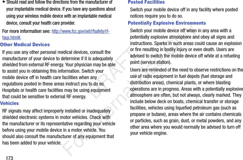 173• Should read and follow the directions from the manufacturer of your implantable medical device. If you have any questions about using your wireless mobile device with an implantable medical device, consult your health care provider.For more information see: http://www.fcc.gov/oet/rfsafety/rf-faqs.html#.Other Medical DevicesIf you use any other personal medical devices, consult the manufacturer of your device to determine if it is adequately shielded from external RF energy. Your physician may be able to assist you in obtaining this information. Switch your mobile device off in health care facilities when any regulations posted in these areas instruct you to do so. Hospitals or health care facilities may be using equipment that could be sensitive to external RF energy.VehiclesRF signals may affect improperly installed or inadequately shielded electronic systems in motor vehicles. Check with the manufacturer or its representative regarding your vehicle before using your mobile device in a motor vehicle. You should also consult the manufacturer of any equipment that has been added to your vehicle.Posted FacilitiesSwitch your mobile device off in any facility where posted notices require you to do so.Potentially Explosive EnvironmentsSwitch your mobile device off when in any area with a potentially explosive atmosphere and obey all signs and instructions. Sparks in such areas could cause an explosion or fire resulting in bodily injury or even death. Users are advised to switch the mobile device off while at a refueling point (service station). Users are reminded of the need to observe restrictions on the use of radio equipment in fuel depots (fuel storage and distribution areas), chemical plants, or where blasting operations are in progress. Areas with a potentially explosive atmosphere are often, but not always, clearly marked. They include below deck on boats, chemical transfer or storage facilities, vehicles using liquefied petroleum gas (such as propane or butane), areas where the air contains chemicals or particles, such as grain, dust, or metal powders, and any other area where you would normally be advised to turn off your vehicle engine. DRAFT For Internal Use Only