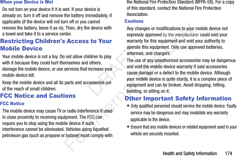 Health and Safety Information 174When your Device is WetDo not turn on your device if it is wet. If your device is already on, turn it off and remove the battery immediately, if applicable (if the device will not turn off or you cannot remove the battery, leave it as-is). Then, dry the device with a towel and take it to a service center.Restricting Children's Access to Your Mobile DeviceYour mobile device is not a toy. Do not allow children to play with it because they could hurt themselves and others, damage the mobile device, or use services that increase your mobile device bill.Keep the mobile device and all its parts and accessories out of the reach of small children.FCC Notice and CautionsFCC NoticeThe mobile device may cause TV or radio interference if used in close proximity to receiving equipment. The FCC can require you to stop using the mobile device if such interference cannot be eliminated. Vehicles using liquefied petroleum gas (such as propane or butane) must comply with the National Fire Protection Standard (NFPA-58). For a copy of this standard, contact the National Fire Protection Association.CautionsThe use of any unauthorized accessories may be dangerous and void the mobile device warranty if said accessories cause damage or a defect to the mobile device. Although your mobile device is quite sturdy, it is a complex piece of equipment and can be broken. Avoid dropping, hitting, bending, or sitting on it.Other Important Safety Information• Only qualified personnel should service the mobile device. Faulty service may be dangerous and may invalidate any warranty applicable to the device.• Ensure that any mobile devices or related equipment used in your vehicle are securely mounted. DRAFT For Internal Use OnlyAny changes or modifications to your mobile device not expressly approved by the manufacturer could void your warranty for this equipment and void your authority to operate this equipment. Only use approved batteries, antennas, and chargers.