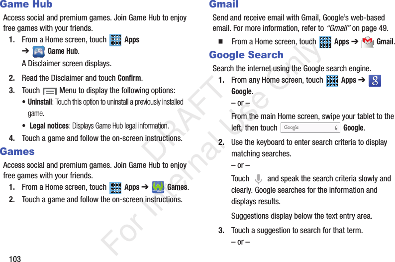 103Game HubAccess social and premium games. Join Game Hub to enjoy free games with your friends.1. From a Home screen, touch Apps ➔Game Hub.A Disclaimer screen displays.2. Read the Disclaimer and touch Confirm.3. Touch Menu to display the following options:• Uninstall: Touch this option to uninstall a previously installed game.• Legal notices: Displays Game Hub legal information.4. Touch a game and follow the on-screen instructions.GamesAccess social and premium games. Join Game Hub to enjoy free games with your friends.1. From a Home screen, touch Apps ➔Games.2. Touch a game and follow the on-screen instructions.GmailSend and receive email with Gmail, Google’s web-based email. For more information, refer to “Gmail” on page 49. From a Home screen, touch Apps ➔ Gmail.Google SearchSearch the internet using the Google search engine.1. From any Home screen, touch Apps ➔ Google.– or –From the main Home screen, swipe your tablet to the left, then touch Google.2. Use the keyboard to enter search criteria to display matching searches.– or –Touch and speak the search criteria slowly and clearly. Google searches for the information and displays results.Suggestions display below the text entry area.3. Touch a suggestion to search for that term.– or – DRAFT For Internal Use Only