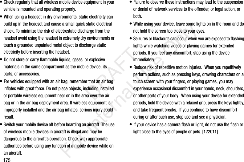 175&bull; Check regularly that all wireless mobile device equipment in your vehicle is mounted and operating properly.&bull; When using a headset in dry environments, static electricity can build up in the headset and cause a small quick static electrical shock. To minimize the risk of electrostatic discharge from the headset avoid using the headset in extremely dry environments or touch a grounded unpainted metal object to discharge static electricity before inserting the headset.&bull; Do not store or carry flammable liquids, gases, or explosive materials in the same compartment as the mobile device, its parts, or accessories.&bull; For vehicles equipped with an air bag, remember that an air bag inflates with great force. Do not place objects, including installed or portable wireless equipment near or in the area over the air bag or in the air bag deployment area. If wireless equipment is improperly installed and the air bag inflates, serious injury could result.&bull; Switch your mobile device off before boarding an aircraft. The use of wireless mobile devices in aircraft is illegal and may be dangerous to the aircraft's operation. Check with appropriate authorities before using any function of a mobile device while on an aircraft.&bull; Failure to observe these instructions may lead to the suspension or denial of network services to the offender, or legal action, or both.&bull; While using your device, leave some lights on in the room and do not hold the screen too close to your eyes.&bull; Seizures or blackouts can occur when you are exposed to flashing lights while watching videos or playing games for extended periods. If you feel any discomfort, stop using the device immediately.&bull; Reduce risk of repetitive motion injuries.  When you repetitively perform actions, such as pressing keys, drawing characters on a touch screen with your fingers, or playing games, you may experience occasional discomfort in your hands, neck, shoulders, or other parts of your body.  When using your device for extended periods, hold the device with a relaxed grip, press the keys lightly, and take frequent breaks.  If you continue to have discomfort during or after such use, stop use and see a physician.&bull; If your device has a camera flash or light, do not use the flash or light close to the eyes of people or pets. [122011]           DRAFT For Internal Use Only