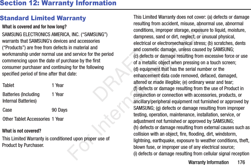Warranty Information 176Section 12: Warranty InformationStandard Limited WarrantyWhat is covered and for how long?SAMSUNG ELECTRONICS AMERICA, INC. (“SAMSUNG”) warrants that SAMSUNG’s devices and accessories (“Products”) are free from defects in material and workmanship under normal use and service for the period commencing upon the date of purchase by the first consumer purchaser and continuing for the following specified period of time after that date:What is not covered?This Limited Warranty is conditioned upon proper use of Product by Purchaser. This Limited Warranty does not cover: (a) defects or damage resulting from accident, misuse, abnormal use, abnormal conditions, improper storage, exposure to liquid, moisture, dampness, sand or dirt, neglect, or unusual physical, electrical or electromechanical stress; (b) scratches, dents and cosmetic damage, unless caused by SAMSUNG; (c) defects or damage resulting from excessive force or use of a metallic object when pressing on a touch screen; (d) equipment that has the serial number or the enhancement data code removed, defaced, damaged, altered or made illegible; (e) ordinary wear and tear; (f) defects or damage resulting from the use of Product in conjunction or connection with accessories, products, or ancillary/peripheral equipment not furnished or approved by SAMSUNG; (g) defects or damage resulting from improper testing, operation, maintenance, installation, service, or adjustment not furnished or approved by SAMSUNG; (h) defects or damage resulting from external causes such as collision with an object, fire, flooding, dirt, windstorm, lightning, earthquake, exposure to weather conditions, theft, blown fuse, or improper use of any electrical source; (i) defects or damage resulting from cellular signal reception Tablet 1 YearBatteries (Including Internal Batteries)1 YearCase 90 DaysOther Tablet Accessories 1 Year DRAFT For Internal Use Only
