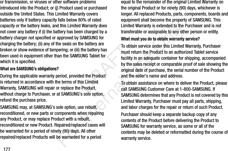 177or transmission, or viruses or other software problems introduced into the Product; or (j) Product used or purchased outside the United States. This Limited Warranty covers batteries only if battery capacity falls below 80% of rated capacity or the battery leaks, and this Limited Warranty does not cover any battery if (i) the battery has been charged by a battery charger not specified or approved by SAMSUNG for charging the battery; (ii) any of the seals on the battery are broken or show evidence of tampering; or (iii) the battery has been used in equipment other than the SAMSUNG Tablet for which it is specified.What are SAMSUNG's obligations?During the applicable warranty period, provided the Product is returned in accordance with the terms of this Limited Warranty, SAMSUNG will repair or replace the Product, without charge to Purchaser, or at SAMSUNG's sole option, refund the purchase price. SAMSUNG may, at SAMSUNG's sole option, use rebuilt, reconditioned, or new parts or components when repairing any Product, or may replace Product with a rebuilt, reconditioned or new Product. Repaired/replaced cases will be warranted for a period of ninety (90) days. All other repaired/replaced Products will be warranted for a period equal to the remainder of the original Limited Warranty on the original Product or for ninety (90) days, whichever is longer. All replaced Products, parts, components, boards and equipment shall become the property of SAMSUNG. This Limited Warranty is extended to the Purchaser and is not transferable or assignable to any other person or entity.What must you do to obtain warranty service?To obtain service under this Limited Warranty, Purchaser must return the Product to an authorized Tablet service facility in an adequate container for shipping, accompanied by the sales receipt or comparable proof of sale showing the original date of purchase, the serial number of the Product and the seller's name and address. To obtain assistance on where to deliver the Product, please call SAMSUNG Customer Care at 1-800-SAMSUNG. If SAMSUNG determines that any Product is not covered by this Limited Warranty, Purchaser must pay all parts, shipping, and labor charges for the repair or return of such Product.Purchaser should keep a separate backup copy of any contents of the Product before delivering the Product to SAMSUNG for warranty service, as some or all of the contents may be deleted or reformatted during the course of warranty service. DRAFT For Internal Use Only
