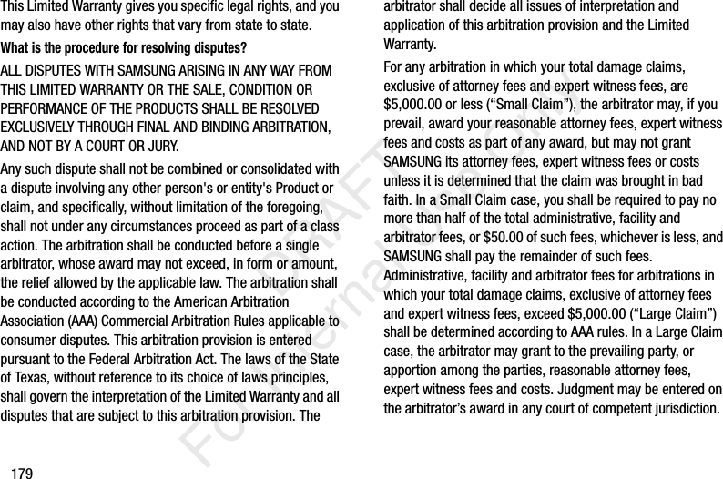 179This Limited Warranty gives you specific legal rights, and you may also have other rights that vary from state to state.What is the procedure for resolving disputes?ALL DISPUTES WITH SAMSUNG ARISING IN ANY WAY FROM THIS LIMITED WARRANTY OR THE SALE, CONDITION OR PERFORMANCE OF THE PRODUCTS SHALL BE RESOLVED EXCLUSIVELY THROUGH FINAL AND BINDING ARBITRATION, AND NOT BY A COURT OR JURY. Any such dispute shall not be combined or consolidated with a dispute involving any other person's or entity's Product or claim, and specifically, without limitation of the foregoing, shall not under any circumstances proceed as part of a class action. The arbitration shall be conducted before a single arbitrator, whose award may not exceed, in form or amount, the relief allowed by the applicable law. The arbitration shall be conducted according to the American Arbitration Association (AAA) Commercial Arbitration Rules applicable to consumer disputes. This arbitration provision is entered pursuant to the Federal Arbitration Act. The laws of the State of Texas, without reference to its choice of laws principles, shall govern the interpretation of the Limited Warranty and all disputes that are subject to this arbitration provision. The arbitrator shall decide all issues of interpretation and application of this arbitration provision and the Limited Warranty.For any arbitration in which your total damage claims, exclusive of attorney fees and expert witness fees, are $5,000.00 or less (“Small Claim”), the arbitrator may, if you prevail, award your reasonable attorney fees, expert witness fees and costs as part of any award, but may not grant SAMSUNG its attorney fees, expert witness fees or costs unless it is determined that the claim was brought in bad faith. In a Small Claim case, you shall be required to pay no more than half of the total administrative, facility and arbitrator fees, or $50.00 of such fees, whichever is less, and SAMSUNG shall pay the remainder of such fees. Administrative, facility and arbitrator fees for arbitrations in which your total damage claims, exclusive of attorney fees and expert witness fees, exceed $5,000.00 (“Large Claim”) shall be determined according to AAA rules. In a Large Claim case, the arbitrator may grant to the prevailing party, or apportion among the parties, reasonable attorney fees, expert witness fees and costs. Judgment may be entered on the arbitrator’s award in any court of competent jurisdiction. DRAFT For Internal Use Only