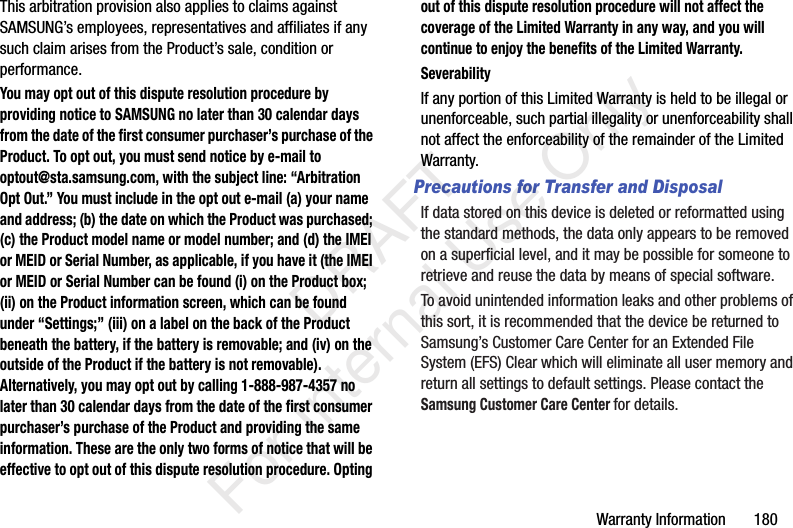 Warranty Information 180This arbitration provision also applies to claims against SAMSUNG’s employees, representatives and affiliates if any such claim arises from the Product’s sale, condition or performance.You may opt out of this dispute resolution procedure by providing notice to SAMSUNG no later than 30 calendar days from the date of the first consumer purchaser’s purchase of the Product. To opt out, you must send notice by e-mail to optout@sta.samsung.com, with the subject line: “Arbitration Opt Out.” You must include in the opt out e-mail (a) your name and address; (b) the date on which the Product was purchased; (c) the Product model name or model number; and (d) the IMEI or MEID or Serial Number, as applicable, if you have it (the IMEI or MEID or Serial Number can be found (i) on the Product box; (ii) on the Product information screen, which can be found under “Settings;” (iii) on a label on the back of the Product beneath the battery, if the battery is removable; and (iv) on the outside of the Product if the battery is not removable). Alternatively, you may opt out by calling 1-888-987-4357 no later than 30 calendar days from the date of the first consumer purchaser’s purchase of the Product and providing the same information. These are the only two forms of notice that will be effective to opt out of this dispute resolution procedure. Opting out of this dispute resolution procedure will not affect the coverage of the Limited Warranty in any way, and you will continue to enjoy the benefits of the Limited Warranty.SeverabilityIf any portion of this Limited Warranty is held to be illegal or unenforceable, such partial illegality or unenforceability shall not affect the enforceability of the remainder of the Limited Warranty.Precautions for Transfer and DisposalIf data stored on this device is deleted or reformatted using the standard methods, the data only appears to be removed on a superficial level, and it may be possible for someone to retrieve and reuse the data by means of special software.To avoid unintended information leaks and other problems of this sort, it is recommended that the device be returned to Samsung’s Customer Care Center for an Extended File System (EFS) Clear which will eliminate all user memory and return all settings to default settings. Please contact the Samsung Customer Care Center for details. DRAFT For Internal Use Only