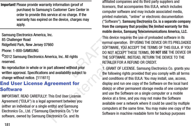 181Important! Please provide warranty information (proof of purchase) to Samsung&rsquo;s Customer Care Center in order to provide this service at no charge. If the warranty has expired on the device, charges may apply.Samsung Electronics America, Inc.85 Challenger RoadRidgefield Park, New Jersey 07660Phone: 1-800-SAMSUNG&copy;2012 Samsung Electronics America, Inc. All rights reserved.No reproduction in whole or in part allowed without prior written approval. Specifications and availability subject to change without notice. [111611]End User License Agreement for SoftwareIMPORTANT. READ CAREFULLY: This End User License Agreement ("EULA") is a legal agreement between you (either an individual or a single entity) and Samsung Electronics Co., Ltd. ("Samsung Electronics Co.") for software, owned by Samsung Electronics Co. and its affiliated companies and its third party suppliers and licensors, that accompanies this EULA, which includes computer software and may include associated media, printed materials, "online" or electronic documentation ("Software"). Samsung Electronics Co. is a separate company from the company that provides the limited warranty for this mobile device, Samsung Telecommunications America, LLC.This device requires the use of preloaded software in its normal operation.  BY USING THE DEVICE OR ITS PRELOADED SOFTWARE, YOU ACCEPT THE TERMS OF THIS EULA. IF YOU DO NOT ACCEPT THESE TERMS, DO NOT USE THE DEVICE OR THE SOFTWARE. INSTEAD, RETURN THE DEVICE TO THE RETAILER FOR A REFUND OR CREDIT. 1. GRANT OF LICENSE. Samsung Electronics Co. grants you the following rights provided that you comply with all terms and conditions of this EULA: You may install, use, access, display and run one copy of the Software on the local hard disk(s) or other permanent storage media of one computer and use the Software on a single computer or a mobile device at a time, and you may not make the Software available over a network where it could be used by multiple computers at the same time. You may make one copy of the Software in machine readable form for backup purposes            DRAFT For Internal Use Only