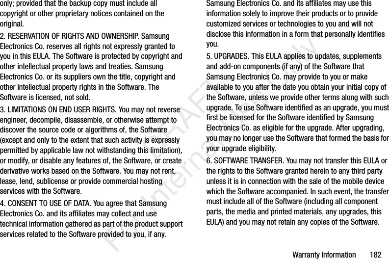 Warranty Information 182only; provided that the backup copy must include all copyright or other proprietary notices contained on the original.2. RESERVATION OF RIGHTS AND OWNERSHIP. Samsung Electronics Co. reserves all rights not expressly granted to you in this EULA. The Software is protected by copyright and other intellectual property laws and treaties. Samsung Electronics Co. or its suppliers own the title, copyright and other intellectual property rights in the Software. The Software is licensed, not sold.3. LIMITATIONS ON END USER RIGHTS. You may not reverse engineer, decompile, disassemble, or otherwise attempt to discover the source code or algorithms of, the Software (except and only to the extent that such activity is expressly permitted by applicable law not withstanding this limitation), or modify, or disable any features of, the Software, or create derivative works based on the Software. You may not rent, lease, lend, sublicense or provide commercial hosting services with the Software.4. CONSENT TO USE OF DATA. You agree that Samsung Electronics Co. and its affiliates may collect and use technical information gathered as part of the product support services related to the Software provided to you, if any. Samsung Electronics Co. and its affiliates may use this information solely to improve their products or to provide customized services or technologies to you and will not disclose this information in a form that personally identifies you.5. UPGRADES. This EULA applies to updates, supplements and add-on components (if any) of the Software that Samsung Electronics Co. may provide to you or make available to you after the date you obtain your initial copy of the Software, unless we provide other terms along with such upgrade. To use Software identified as an upgrade, you must first be licensed for the Software identified by Samsung Electronics Co. as eligible for the upgrade. After upgrading, you may no longer use the Software that formed the basis for your upgrade eligibility.6. SOFTWARE TRANSFER. You may not transfer this EULA or the rights to the Software granted herein to any third party unless it is in connection with the sale of the mobile device which the Software accompanied. In such event, the transfer must include all of the Software (including all component parts, the media and printed materials, any upgrades, this EULA) and you may not retain any copies of the Software. DRAFT For Internal Use Only