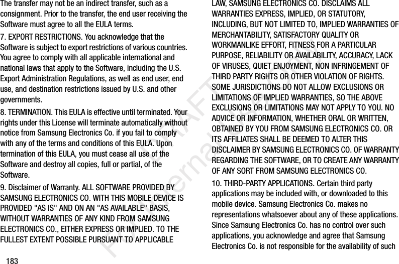183The transfer may not be an indirect transfer, such as a consignment. Prior to the transfer, the end user receiving the Software must agree to all the EULA terms.7. EXPORT RESTRICTIONS. You acknowledge that the Software is subject to export restrictions of various countries. You agree to comply with all applicable international and national laws that apply to the Software, including the U.S. Export Administration Regulations, as well as end user, end use, and destination restrictions issued by U.S. and other governments.8. TERMINATION. This EULA is effective until terminated. Your rights under this License will terminate automatically without notice from Samsung Electronics Co. if you fail to comply with any of the terms and conditions of this EULA. Upon termination of this EULA, you must cease all use of the Software and destroy all copies, full or partial, of the Software.9. Disclaimer of Warranty. ALL SOFTWARE PROVIDED BY SAMSUNG ELECTRONICS CO. WITH THIS MOBILE DEVICE IS PROVIDED "AS IS" AND ON AN "AS AVAILABLE" BASIS, WITHOUT WARRANTIES OF ANY KIND FROM SAMSUNG ELECTRONICS CO., EITHER EXPRESS OR IMPLIED. TO THE FULLEST EXTENT POSSIBLE PURSUANT TO APPLICABLE LAW, SAMSUNG ELECTRONICS CO. DISCLAIMS ALL WARRANTIES EXPRESS, IMPLIED, OR STATUTORY, INCLUDING, BUT NOT LIMITED TO, IMPLIED WARRANTIES OF MERCHANTABILITY, SATISFACTORY QUALITY OR WORKMANLIKE EFFORT, FITNESS FOR A PARTICULAR PURPOSE, RELIABILITY OR AVAILABILITY, ACCURACY, LACK OF VIRUSES, QUIET ENJOYMENT, NON INFRINGEMENT OF THIRD PARTY RIGHTS OR OTHER VIOLATION OF RIGHTS. SOME JURISDICTIONS DO NOT ALLOW EXCLUSIONS OR LIMITATIONS OF IMPLIED WARRANTIES, SO THE ABOVE EXCLUSIONS OR LIMITATIONS MAY NOT APPLY TO YOU. NO ADVICE OR INFORMATION, WHETHER ORAL OR WRITTEN, OBTAINED BY YOU FROM SAMSUNG ELECTRONICS CO. OR ITS AFFILIATES SHALL BE DEEMED TO ALTER THIS DISCLAIMER BY SAMSUNG ELECTRONICS CO. OF WARRANTY REGARDING THE SOFTWARE, OR TO CREATE ANY WARRANTY OF ANY SORT FROM SAMSUNG ELECTRONICS CO. 10. THIRD-PARTY APPLICATIONS. Certain third party applications may be included with, or downloaded to this mobile device. Samsung Electronics Co. makes no representations whatsoever about any of these applications. Since Samsung Electronics Co. has no control over such applications, you acknowledge and agree that Samsung Electronics Co. is not responsible for the availability of such DRAFT For Internal Use Only