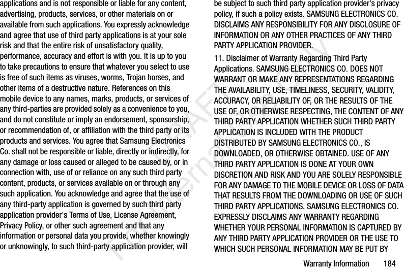 Warranty Information 184applications and is not responsible or liable for any content, advertising, products, services, or other materials on or available from such applications. You expressly acknowledge and agree that use of third party applications is at your sole risk and that the entire risk of unsatisfactory quality, performance, accuracy and effort is with you. It is up to you to take precautions to ensure that whatever you select to use is free of such items as viruses, worms, Trojan horses, and other items of a destructive nature. References on this mobile device to any names, marks, products, or services of any third-parties are provided solely as a convenience to you, and do not constitute or imply an endorsement, sponsorship, or recommendation of, or affiliation with the third party or its products and services. You agree that Samsung Electronics Co. shall not be responsible or liable, directly or indirectly, for any damage or loss caused or alleged to be caused by, or in connection with, use of or reliance on any such third party content, products, or services available on or through any such application. You acknowledge and agree that the use of any third-party application is governed by such third party application provider's Terms of Use, License Agreement, Privacy Policy, or other such agreement and that any information or personal data you provide, whether knowingly or unknowingly, to such third-party application provider, will be subject to such third party application provider's privacy policy, if such a policy exists. SAMSUNG ELECTRONICS CO. DISCLAIMS ANY RESPONSIBILITY FOR ANY DISCLOSURE OF INFORMATION OR ANY OTHER PRACTICES OF ANY THIRD PARTY APPLICATION PROVIDER.11. Disclaimer of Warranty Regarding Third Party Applications. SAMSUNG ELECTRONICS CO. DOES NOT WARRANT OR MAKE ANY REPRESENTATIONS REGARDING THE AVAILABILITY, USE, TIMELINESS, SECURITY, VALIDITY, ACCURACY, OR RELIABILITY OF, OR THE RESULTS OF THE USE OF, OR OTHERWISE RESPECTING, THE CONTENT OF ANY THIRD PARTY APPLICATION WHETHER SUCH THIRD PARTY APPLICATION IS INCLUDED WITH THE PRODUCT DISTRIBUTED BY SAMSUNG ELECTRONICS CO., IS DOWNLOADED, OR OTHERWISE OBTAINED. USE OF ANY THIRD PARTY APPLICATION IS DONE AT YOUR OWN DISCRETION AND RISK AND YOU ARE SOLELY RESPONSIBLE FOR ANY DAMAGE TO THE MOBILE DEVICE OR LOSS OF DATA THAT RESULTS FROM THE DOWNLOADING OR USE OF SUCH THIRD PARTY APPLICATIONS. SAMSUNG ELECTRONICS CO. EXPRESSLY DISCLAIMS ANY WARRANTY REGARDING WHETHER YOUR PERSONAL INFORMATION IS CAPTURED BY ANY THIRD PARTY APPLICATION PROVIDER OR THE USE TO WHICH SUCH PERSONAL INFORMATION MAY BE PUT BY DRAFT For Internal Use Only