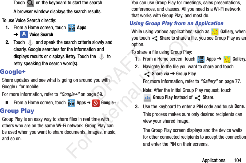 Applications 104Touch on the keyboard to start the search.A browser window displays the search results.To use Voice Search directly:1. From a Home screen, touch Apps ➔Voice Search.2. Touch and speak the search criteria slowly and clearly. Google searches for the information and displays results or displays Retry. Touch the to retry speaking the search word(s).Google+Share updates and see what is going on around you with Google+ for mobile.For more information, refer to “Google+” on page 59. From a Home screen, touch Apps ➔ Google+.Group PlayGroup Play is an easy way to share files in real time with others who are on the same Wi-Fi network. Group Play can be used when you want to share documents, images, music, and so on.You can use Group Play for meetings, sales presentations, conferences, and classes. All you need is a Wi-Fi network that works with Group Play, and most do.Using Group Play from an ApplicationWhile using various applications, such as Gallery, when you touch Share to share a file, you see Group Play as an option.To share a file using Group Play:1. From a Home screen, touch Apps ➔ Gallery.2. Navigate to the file you want to share and touch Share via ➔ Group Play.For more information, refer to “Gallery” on page 77.Note: After the initial Group Play request, touch Group Play instead of Share.3. Use the keyboard to enter a PIN code and touch Done.This process makes sure only desired recipients can view your shared image.The Group Play screen displays and the device waits for other connected recipients to accept the connection and enter the PIN on their screens. DRAFT For Internal Use Only