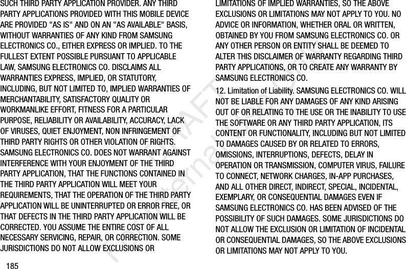 185SUCH THIRD PARTY APPLICATION PROVIDER. ANY THIRD PARTY APPLICATIONS PROVIDED WITH THIS MOBILE DEVICE ARE PROVIDED "AS IS" AND ON AN "AS AVAILABLE" BASIS, WITHOUT WARRANTIES OF ANY KIND FROM SAMSUNG ELECTRONICS CO., EITHER EXPRESS OR IMPLIED. TO THE FULLEST EXTENT POSSIBLE PURSUANT TO APPLICABLE LAW, SAMSUNG ELECTRONICS CO. DISCLAIMS ALL WARRANTIES EXPRESS, IMPLIED, OR STATUTORY, INCLUDING, BUT NOT LIMITED TO, IMPLIED WARRANTIES OF MERCHANTABILITY, SATISFACTORY QUALITY OR WORKMANLIKE EFFORT, FITNESS FOR A PARTICULAR PURPOSE, RELIABILITY OR AVAILABILITY, ACCURACY, LACK OF VIRUSES, QUIET ENJOYMENT, NON INFRINGEMENT OF THIRD PARTY RIGHTS OR OTHER VIOLATION OF RIGHTS. SAMSUNG ELECTRONICS CO. DOES NOT WARRANT AGAINST INTERFERENCE WITH YOUR ENJOYMENT OF THE THIRD PARTY APPLICATION, THAT THE FUNCTIONS CONTAINED IN THE THIRD PARTY APPLICATION WILL MEET YOUR REQUIREMENTS, THAT THE OPERATION OF THE THIRD PARTY APPLICATION WILL BE UNINTERRUPTED OR ERROR FREE, OR THAT DEFECTS IN THE THIRD PARTY APPLICATION WILL BE CORRECTED. YOU ASSUME THE ENTIRE COST OF ALL NECESSARY SERVICING, REPAIR, OR CORRECTION. SOME JURISDICTIONS DO NOT ALLOW EXCLUSIONS OR LIMITATIONS OF IMPLIED WARRANTIES, SO THE ABOVE EXCLUSIONS OR LIMITATIONS MAY NOT APPLY TO YOU. NO ADVICE OR INFORMATION, WHETHER ORAL OR WRITTEN, OBTAINED BY YOU FROM SAMSUNG ELECTRONICS CO. OR ANY OTHER PERSON OR ENTITY SHALL BE DEEMED TO ALTER THIS DISCLAIMER OF WARRANTY REGARDING THIRD PARTY APPLICATIONS, OR TO CREATE ANY WARRANTY BY SAMSUNG ELECTRONICS CO.12. Limitation of Liability. SAMSUNG ELECTRONICS CO. WILL NOT BE LIABLE FOR ANY DAMAGES OF ANY KIND ARISING OUT OF OR RELATING TO THE USE OR THE INABILITY TO USE THE SOFTWARE OR ANY THIRD PARTY APPLICATION, ITS CONTENT OR FUNCTIONALITY, INCLUDING BUT NOT LIMITED TO DAMAGES CAUSED BY OR RELATED TO ERRORS, OMISSIONS, INTERRUPTIONS, DEFECTS, DELAY IN OPERATION OR TRANSMISSION, COMPUTER VIRUS, FAILURE TO CONNECT, NETWORK CHARGES, IN-APP PURCHASES, AND ALL OTHER DIRECT, INDIRECT, SPECIAL, INCIDENTAL, EXEMPLARY, OR CONSEQUENTIAL DAMAGES EVEN IF SAMSUNG ELECTRONICS CO. HAS BEEN ADVISED OF THE POSSIBILITY OF SUCH DAMAGES. SOME JURISDICTIONS DO NOT ALLOW THE EXCLUSION OR LIMITATION OF INCIDENTAL OR CONSEQUENTIAL DAMAGES, SO THE ABOVE EXCLUSIONS OR LIMITATIONS MAY NOT APPLY TO YOU. DRAFT For Internal Use Only