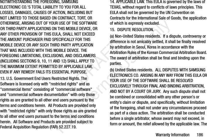Warranty Information 186NOTWITHSTANDING THE FOREGOING, SAMSUNG ELECTRONIC CO.'S TOTAL LIABILITY TO YOU FOR ALL LOSSES, DAMAGES, CAUSES OF ACTION, INCLUDING BUT NOT LIMITED TO THOSE BASED ON CONTRACT, TORT, OR OTHERWISE, ARISING OUT OF YOUR USE OF THE SOFTWARE OR THIRD PARTY APPLICATIONS ON THIS MOBILE DEVICE, OR ANY OTHER PROVISION OF THIS EULA, SHALL NOT EXCEED THE AMOUNT PURCHASER PAID SPECIFICALLY FOR THIS MOBILE DEVICE OR ANY SUCH THIRD PARTY APPLICATION THAT WAS INCLUDED WITH THIS MOBILE DEVICE. THE FOREGOING LIMITATIONS, EXCLUSIONS, AND DISCLAIMERS (INCLUDING SECTIONS 9, 10, 11 AND 12) SHALL APPLY TO THE MAXIMUM EXTENT PERMITTED BY APPLICABLE LAW, EVEN IF ANY REMEDY FAILS ITS ESSENTIAL PURPOSE.13. U.S. Government End Users Restricted Rights. The Software is licensed only with "restricted rights" and as "commercial items" consisting of "commercial software" and "commercial software documentation" with only those rights as are granted to all other end users pursuant to the terms and conditions herein. All Products are provided only with "restricted rights" with only those rights as are granted to all other end users pursuant to the terms and conditions herein. All Software and Products are provided subject to Federal Acquisition Regulation (FAR) 52.227.19. 14. APPLICABLE LAW. This EULA is governed by the laws of TEXAS, without regard to conflicts of laws principles. This EULA shall not be governed by the UN Convention on Contracts for the International Sale of Goods, the application of which is expressly excluded. 15. DISPUTE RESOLUTION. (a) Non-United States residents. If a dispute, controversy or difference is not amicably settled, it shall be finally resolved by arbitration in Seoul, Korea in accordance with the Arbitration Rules of the Korean Commercial Arbitration Board. The award of arbitration shall be final and binding upon the parties. (b) United States residents. ALL DISPUTES WITH SAMSUNG ELECTRONICS CO. ARISING IN ANY WAY FROM THIS EULA OR YOUR USE OF THE SOFTWARE SHALL BE RESOLVED EXCLUSIVELY THROUGH FINAL AND BINDING ARBITRATION, AND NOT BY A COURT OR JURY. Any such dispute shall not be combined or consolidated with any other person's or entity's claim or dispute, and specifically, without limitation of the foregoing, shall not under any circumstances proceed as part of a class action. The arbitration shall be conducted before a single arbitrator, whose award may not exceed, in form or amount, the relief allowed by the applicable law. The DRAFT For Internal Use Only