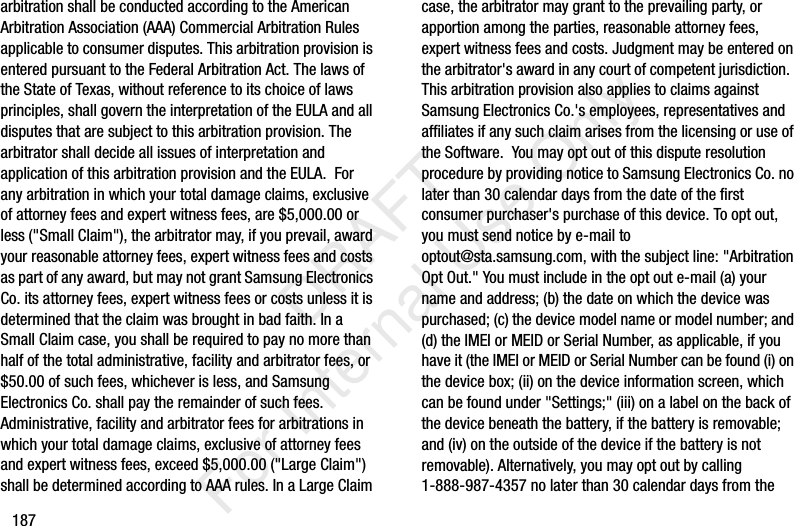 187arbitration shall be conducted according to the American Arbitration Association (AAA) Commercial Arbitration Rules applicable to consumer disputes. This arbitration provision is entered pursuant to the Federal Arbitration Act. The laws of the State of Texas, without reference to its choice of laws principles, shall govern the interpretation of the EULA and all disputes that are subject to this arbitration provision. The arbitrator shall decide all issues of interpretation and application of this arbitration provision and the EULA. For any arbitration in which your total damage claims, exclusive of attorney fees and expert witness fees, are $5,000.00 or less ("Small Claim"), the arbitrator may, if you prevail, award your reasonable attorney fees, expert witness fees and costs as part of any award, but may not grant Samsung Electronics Co. its attorney fees, expert witness fees or costs unless it is determined that the claim was brought in bad faith. In a Small Claim case, you shall be required to pay no more than half of the total administrative, facility and arbitrator fees, or $50.00 of such fees, whichever is less, and Samsung Electronics Co. shall pay the remainder of such fees. Administrative, facility and arbitrator fees for arbitrations in which your total damage claims, exclusive of attorney fees and expert witness fees, exceed $5,000.00 ("Large Claim") shall be determined according to AAA rules. In a Large Claim case, the arbitrator may grant to the prevailing party, or apportion among the parties, reasonable attorney fees, expert witness fees and costs. Judgment may be entered on the arbitrator's award in any court of competent jurisdiction. This arbitration provision also applies to claims against Samsung Electronics Co.'s employees, representatives and affiliates if any such claim arises from the licensing or use of the Software. You may opt out of this dispute resolution procedure by providing notice to Samsung Electronics Co. no later than 30 calendar days from the date of the first consumer purchaser's purchase of this device. To opt out, you must send notice by e-mail to optout@sta.samsung.com, with the subject line: "Arbitration Opt Out." You must include in the opt out e-mail (a) your name and address; (b) the date on which the device was purchased; (c) the device model name or model number; and (d) the IMEI or MEID or Serial Number, as applicable, if you have it (the IMEI or MEID or Serial Number can be found (i) on the device box; (ii) on the device information screen, which can be found under "Settings;" (iii) on a label on the back of the device beneath the battery, if the battery is removable; and (iv) on the outside of the device if the battery is not removable). Alternatively, you may opt out by calling 1-888-987-4357 no later than 30 calendar days from the DRAFT For Internal Use Only