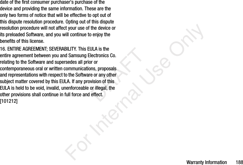 Warranty Information       188date of the first consumer purchaser's purchase of the device and providing the same information. These are the only two forms of notice that will be effective to opt out of this dispute resolution procedure. Opting out of this dispute resolution procedure will not affect your use of the device or its preloaded Software, and you will continue to enjoy the benefits of this license.16. ENTIRE AGREEMENT; SEVERABILITY. This EULA is the entire agreement between you and Samsung Electronics Co. relating to the Software and supersedes all prior or contemporaneous oral or written communications, proposals and representations with respect to the Software or any other subject matter covered by this EULA. If any provision of this EULA is held to be void, invalid, unenforceable or illegal, the other provisions shall continue in full force and effect. [101212]           DRAFT For Internal Use Only