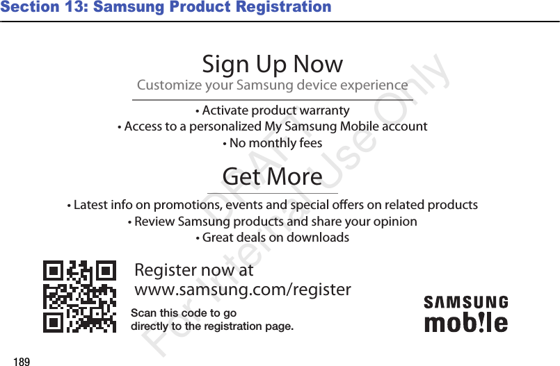 189Section 13: Samsung Product RegistrationRegister now atwww.samsung.com/registerGet More• Latest info on promotions, events and special oers on related products• Review Samsung products and share your opinion• Great deals on downloadsSign Up NowCustomize your Samsung device experience• Activate product warranty• Access to a personalized My Samsung Mobile account• No monthly feesScan this code to godirectly to the registration page. DRAFT For Internal Use Only