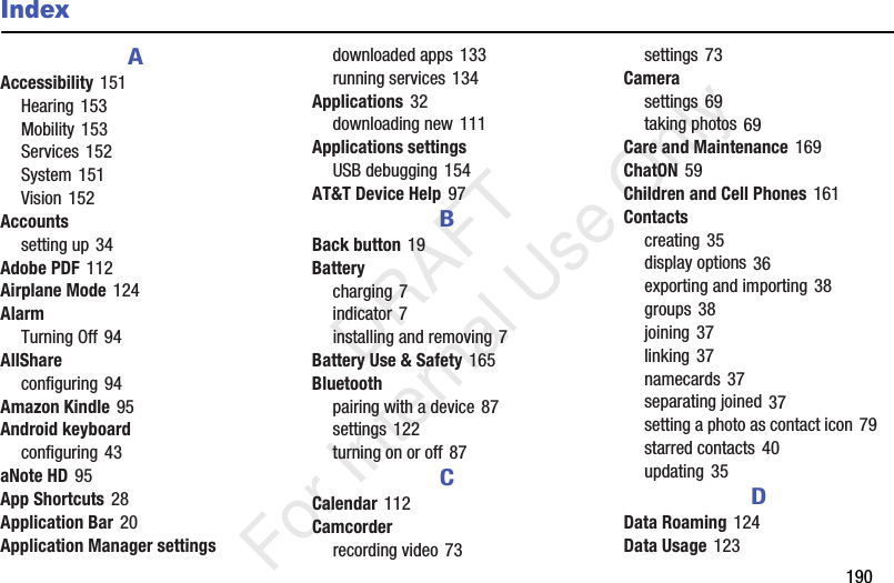 190IndexAAccessibility 151Hearing 153Mobility 153Services 152System 151Vision 152Accountssetting up 34Adobe PDF 112Airplane Mode 124AlarmTurning Off 94AllShareconfiguring 94Amazon Kindle 95Android keyboardconfiguring 43aNote HD 95App Shortcuts 28Application Bar 20Application Manager settingsdownloaded apps 133running services 134Applications 32downloading new 111Applications settingsUSB debugging 154AT&T Device Help 97BBack button 19Batterycharging 7indicator 7installing and removing 7Battery Use & Safety 165Bluetoothpairing with a device 87settings 122turning on or off 87CCalendar 112Camcorderrecording video 73settings 73Camerasettings 69taking photos 69Care and Maintenance 169ChatON 59Children and Cell Phones 161Contactscreating 35display options 36exporting and importing 38groups 38joining 37linking 37namecards 37separating joined 37setting a photo as contact icon 79starred contacts 40updating 35DData Roaming 124Data Usage 123 DRAFT For Internal Use Only