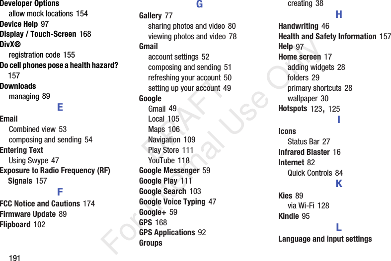 191Developer Optionsallow mock locations 154Device Help 97Display / Touch-Screen 168DivX®registration code 155Do cell phones pose a health hazard? 157Downloadsmanaging 89EEmailCombined view 53composing and sending 54Entering TextUsing Swype 47Exposure to Radio Frequency (RF) Signals 157FFCC Notice and Cautions 174Firmware Update 89Flipboard 102GGallery 77sharing photos and video 80viewing photos and video 78Gmailaccount settings 52composing and sending 51refreshing your account 50setting up your account 49GoogleGmail 49Local 105Maps 106Navigation 109Play Store 111YouTube 118Google Messenger 59Google Play 111Google Search 103Google Voice Typing 47Google+ 59GPS 168GPS Applications 92Groupscreating 38HHandwriting 46Health and Safety Information 157Help 97Home screen 17adding widgets 28folders 29primary shortcuts 28wallpaper 30Hotspots 123, 125IIconsStatus Bar 27Infrared Blaster 16Internet 82Quick Controls 84KKies 89via Wi-Fi 128Kindle 95LLanguage and input settings DRAFT For Internal Use Only