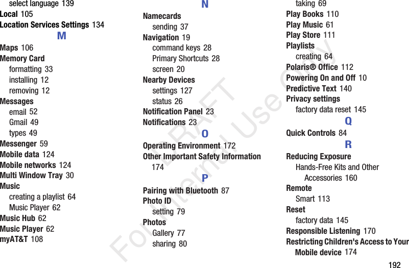 192select language 139Local 105Location Services Settings 134MMaps 106Memory Cardformatting 33installing 12removing 12Messagesemail 52Gmail 49types 49Messenger 59Mobile data 124Mobile networks 124Multi Window Tray 30Musiccreating a playlist 64Music Player 62Music Hub 62Music Player 62myAT&T 108NNamecardssending 37Navigation 19command keys 28Primary Shortcuts 28screen 20Nearby Devicessettings 127status 26Notification Panel 23Notifications 23OOperating Environment 172Other Important Safety Information 174PPairing with Bluetooth 87Photo IDsetting 79PhotosGallery 77sharing 80taking 69Play Books 110Play Music 61Play Store 111Playlistscreating 64Polaris® Office 112Powering On and Off 10Predictive Text 140Privacy settingsfactory data reset 145QQuick Controls 84RReducing ExposureHands-Free Kits and Other Accessories 160RemoteSmart 113Resetfactory data 145Responsible Listening 170Restricting Children's Access to Your Mobile device 174 DRAFT For Internal Use Only