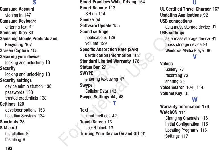 193SSamsung Accountsigning in 147Samsung Keyboardentering text 42Samsung Kies 89Samsung Mobile Products and Recycling 167Screen Capture 105Securing your devicelocking and unlocking 13Securitylocking and unlocking 13Security settingsdevice administration 138passwords 138trusted credentials 138Settings 120developer options 153Location Services 134Shortcuts 28SIM cardinstallation 9Installing 9Smart Practices While Driving 164Smart Remote 113Set up 114Snooze 94Software Update 155Sound settingsnotifications 129volume 129Specific Absorption Rate (SAR) Certification Information 162Standard Limited Warranty 176Status Bar 27SWYPEentering text using 47SwypeCellular Data 142Swype Settings 44, 48TTextinput methods 42Touch Screen 13Lock/Unlock 13Turning Your Device On and Off 10UUL Certified Travel Charger 167Updating Applications 92USB connectionsas a mass storage device 91USB settingsas a mass storage device 91mass storage device 91Windows Media Player 90VVideosGallery 77recording 73sharing 80Voice Search 104, 114Volume Key 16WWarranty Information 176WatchON 114Changing Channels 116Initial Configuration 115Locating Programs 116Settings 117 DRAFT For Internal Use Only