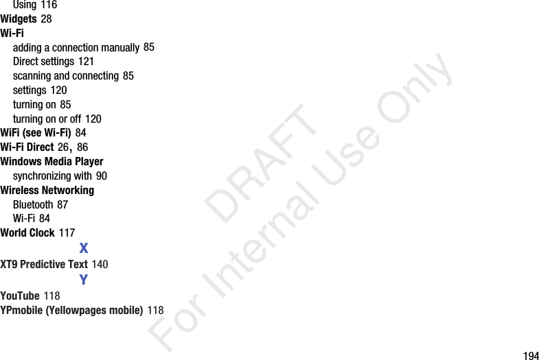 194Using 116Widgets 28Wi-Fiadding a connection manually 85Direct settings 121scanning and connecting 85settings 120turning on 85turning on or off 120WiFi (see Wi-Fi) 84Wi-Fi Direct 26, 86Windows Media Playersynchronizing with 90Wireless NetworkingBluetooth 87Wi-Fi 84World Clock 117XXT9 Predictive Text 140YYouTube 118YPmobile (Yellowpages mobile) 118 DRAFT For Internal Use Only