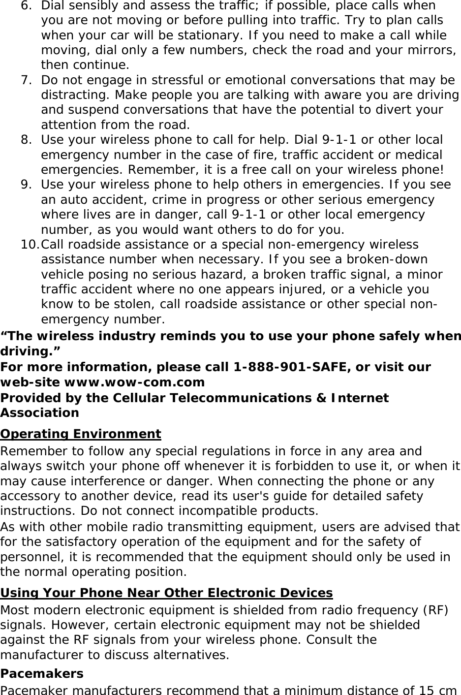 6. Dial sensibly and assess the traffic; if possible, place calls when you are not moving or before pulling into traffic. Try to plan calls when your car will be stationary. If you need to make a call while moving, dial only a few numbers, check the road and your mirrors, then continue. 7. Do not engage in stressful or emotional conversations that may be distracting. Make people you are talking with aware you are driving and suspend conversations that have the potential to divert your attention from the road. 8. Use your wireless phone to call for help. Dial 9-1-1 or other local emergency number in the case of fire, traffic accident or medical emergencies. Remember, it is a free call on your wireless phone! 9. Use your wireless phone to help others in emergencies. If you see an auto accident, crime in progress or other serious emergency where lives are in danger, call 9-1-1 or other local emergency number, as you would want others to do for you. 10. Call roadside assistance or a special non-emergency wireless assistance number when necessary. If you see a broken-down vehicle posing no serious hazard, a broken traffic signal, a minor traffic accident where no one appears injured, or a vehicle you know to be stolen, call roadside assistance or other special non-emergency number. “The wireless industry reminds you to use your phone safely when driving.” For more information, please call 1-888-901-SAFE, or visit our web-site www.wow-com.com Provided by the Cellular Telecommunications &amp; Internet Association Operating Environment Remember to follow any special regulations in force in any area and always switch your phone off whenever it is forbidden to use it, or when it may cause interference or danger. When connecting the phone or any accessory to another device, read its user&apos;s guide for detailed safety instructions. Do not connect incompatible products. As with other mobile radio transmitting equipment, users are advised that for the satisfactory operation of the equipment and for the safety of personnel, it is recommended that the equipment should only be used in the normal operating position. Using Your Phone Near Other Electronic Devices Most modern electronic equipment is shielded from radio frequency (RF) signals. However, certain electronic equipment may not be shielded against the RF signals from your wireless phone. Consult the manufacturer to discuss alternatives. Pacemakers Pacemaker manufacturers recommend that a minimum distance of 15 cm 