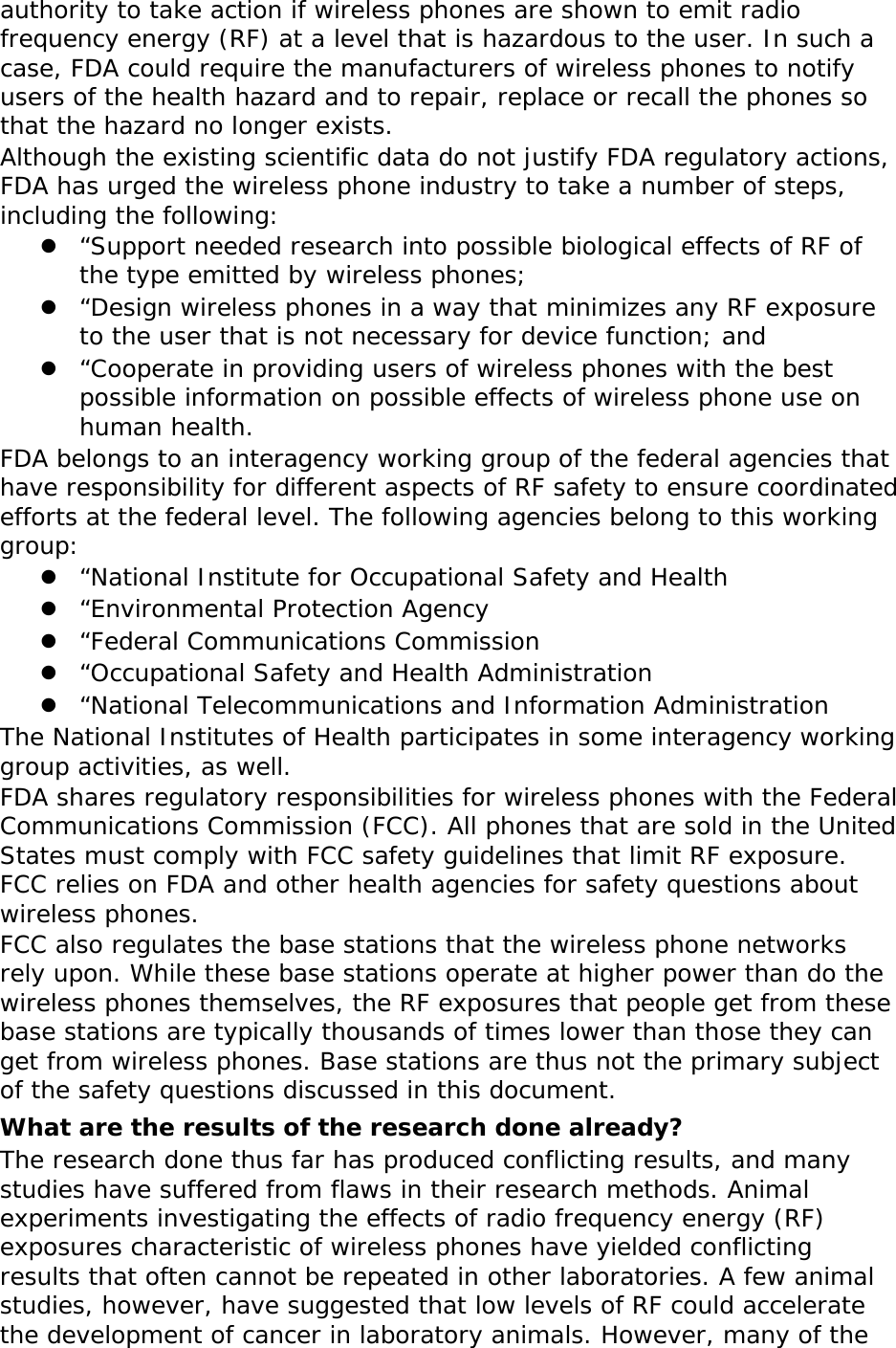 authority to take action if wireless phones are shown to emit radio frequency energy (RF) at a level that is hazardous to the user. In such a case, FDA could require the manufacturers of wireless phones to notify users of the health hazard and to repair, replace or recall the phones so that the hazard no longer exists. Although the existing scientific data do not justify FDA regulatory actions, FDA has urged the wireless phone industry to take a number of steps, including the following:  “Support needed research into possible biological effects of RF of the type emitted by wireless phones;  “Design wireless phones in a way that minimizes any RF exposure to the user that is not necessary for device function; and  “Cooperate in providing users of wireless phones with the best possible information on possible effects of wireless phone use on human health. FDA belongs to an interagency working group of the federal agencies that have responsibility for different aspects of RF safety to ensure coordinated efforts at the federal level. The following agencies belong to this working group:  “National Institute for Occupational Safety and Health  “Environmental Protection Agency  “Federal Communications Commission  “Occupational Safety and Health Administration  “National Telecommunications and Information Administration The National Institutes of Health participates in some interagency working group activities, as well. FDA shares regulatory responsibilities for wireless phones with the Federal Communications Commission (FCC). All phones that are sold in the United States must comply with FCC safety guidelines that limit RF exposure. FCC relies on FDA and other health agencies for safety questions about wireless phones. FCC also regulates the base stations that the wireless phone networks rely upon. While these base stations operate at higher power than do the wireless phones themselves, the RF exposures that people get from these base stations are typically thousands of times lower than those they can get from wireless phones. Base stations are thus not the primary subject of the safety questions discussed in this document. What are the results of the research done already? The research done thus far has produced conflicting results, and many studies have suffered from flaws in their research methods. Animal experiments investigating the effects of radio frequency energy (RF) exposures characteristic of wireless phones have yielded conflicting results that often cannot be repeated in other laboratories. A few animal studies, however, have suggested that low levels of RF could accelerate the development of cancer in laboratory animals. However, many of the 