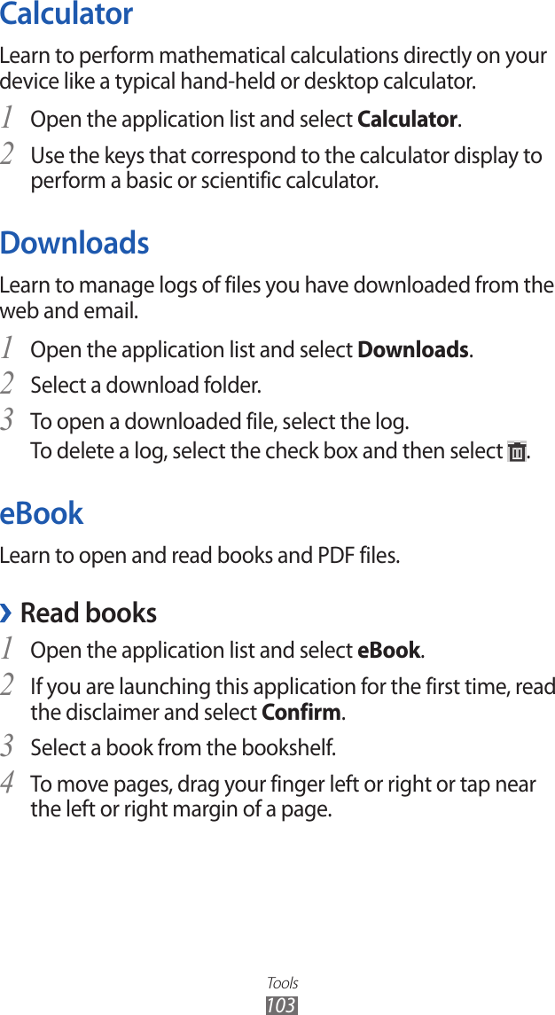 Tools103CalculatorLearn to perform mathematical calculations directly on your device like a typical hand-held or desktop calculator.Open the application list and select 1 Calculator.Use the keys that correspond to the calculator display to 2 perform a basic or scientific calculator.DownloadsLearn to manage logs of files you have downloaded from the web and email.Open the application list and select 1 Downloads.Select a download folder.2 To open a downloaded file, select the log.3 To delete a log, select the check box and then select  .eBookLearn to open and read books and PDF files.Read books ›Open the application list and select 1 eBook.If you are launching this application for the first time, read 2 the disclaimer and select Confirm.Select a book from the bookshelf.3 To move pages, drag your finger left or right or tap near 4 the left or right margin of a page.