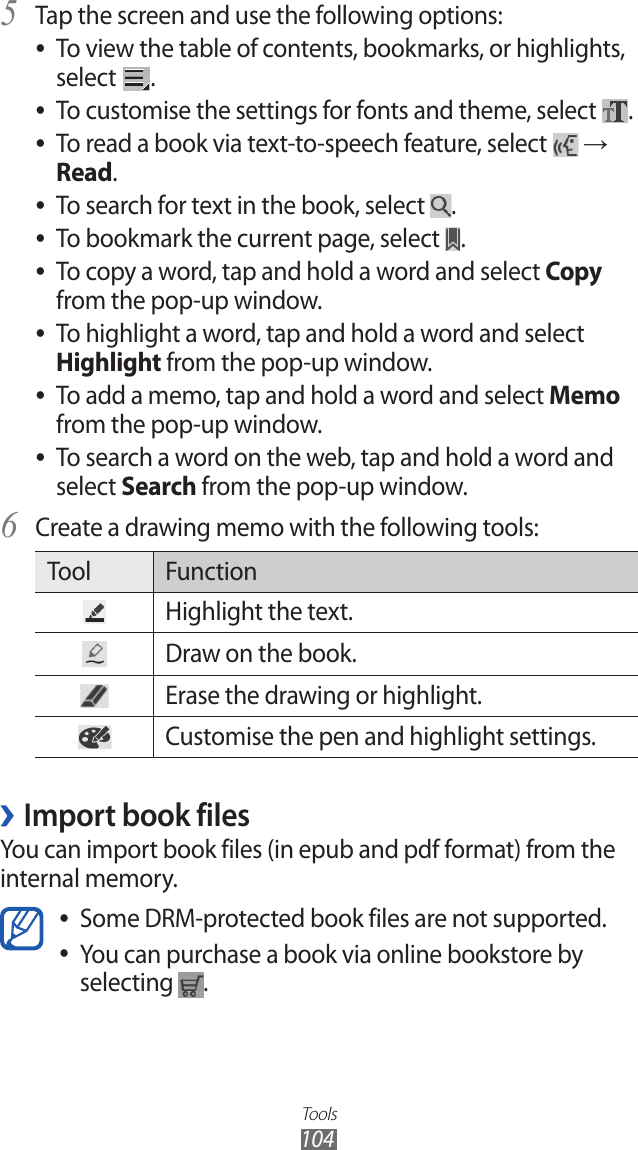 Tools104Tap the screen and use the following options:5 To view the table of contents, bookmarks, or highlights,  ●select  .To customise the settings for fonts and theme, select  ●.To read a book via text-to-speech feature, select  ● → Read.To search for text in the book, select  ●.To bookmark the current page, select  ●.To copy a word, tap and hold a word and select  ●Copy from the pop-up window.To highlight a word, tap and hold a word and select  ●Highlight from the pop-up window.To add a memo, tap and hold a word and select  ●Memo from the pop-up window.To search a word on the web, tap and hold a word and  ●select Search from the pop-up window.Create a drawing memo with the following tools:6 Tool FunctionHighlight the text.Draw on the book.Erase the drawing or highlight.Customise the pen and highlight settings.Import book files ›You can import book files (in epub and pdf format) from the internal memory.Some DRM-protected book files are not supported. ●You can purchase a book via online bookstore by  ●selecting  .