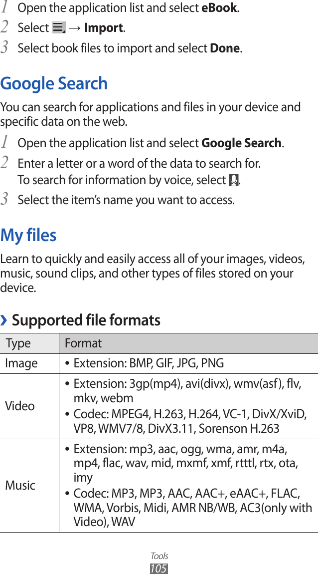 Tools105Open the application list and select 1 eBook.Select 2  → Import.Select book files to import and select 3 Done.Google SearchYou can search for applications and files in your device and specific data on the web. Open the application list and select 1 Google Search.Enter a letter or a word of the data to search for.2 To search for information by voice, select  .Select the item’s name you want to access.3 My filesLearn to quickly and easily access all of your images, videos, music, sound clips, and other types of files stored on your device.Supported file formats ›Type FormatImage Extension: BMP, GIF, JPG, PNG ●VideoExtension: 3gp(mp4), avi(divx), wmv(asf), flv,  ●mkv, webm Codec: MPEG4, H.263, H.264, VC-1, DivX/XviD,  ●VP8, WMV7/8, DivX3.11, Sorenson H.263MusicExtension: mp3, aac, ogg, wma, amr, m4a,  ●mp4, flac, wav, mid, mxmf, xmf, rtttl, rtx, ota, imyCodec: MP3, MP3, AAC, AAC+, eAAC+, FLAC,  ●WMA, Vorbis, Midi, AMR NB/WB, AC3(only with Video), WAV