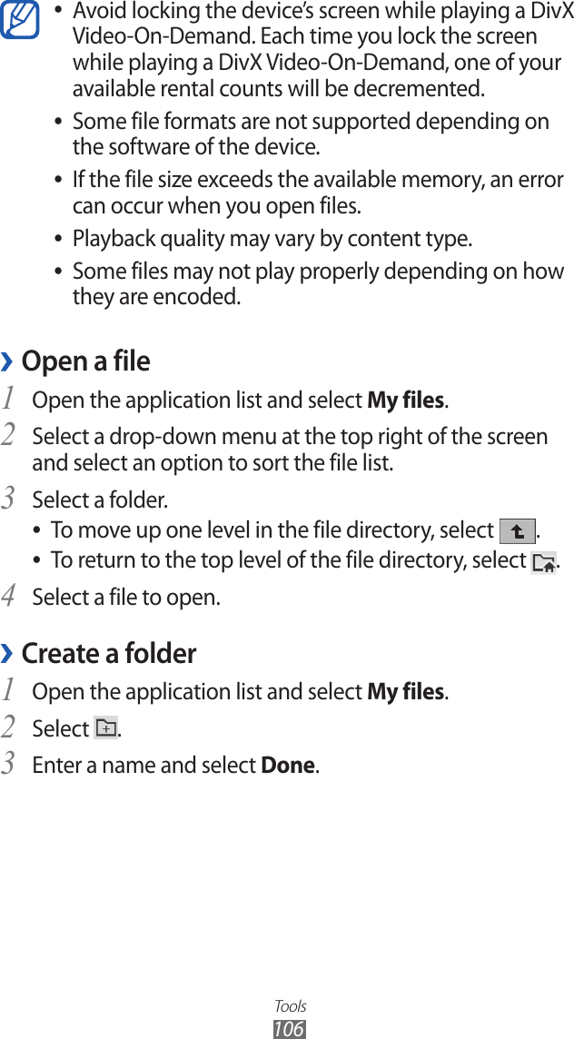 Tools106Avoid locking the device’s screen while playing a DivX  ●Video-On-Demand. Each time you lock the screen while playing a DivX Video-On-Demand, one of your available rental counts will be decremented.Some file formats are not supported depending on  ●the software of the device.If the file size exceeds the available memory, an error  ●can occur when you open files.Playback quality may vary by content type. ●Some files may not play properly depending on how  ●they are encoded.Open a file ›Open the application list and select 1 My files. Select a drop-down menu at the top right of the screen 2 and select an option to sort the file list.Select a folder.3 To move up one level in the file directory, select  ●.To return to the top level of the file directory, select  ●.Select a file to open.4 Create a folder ›Open the application list and select 1 My files. Select 2 .Enter a name and select 3 Done.